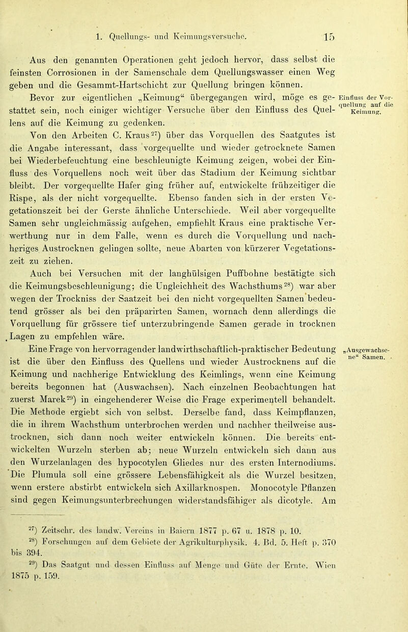 Aus den genannten Operationen geht jedoch hervor, dass selbst die feinsten Corrosionen in der Samenschale dem Quellungswasser einen Weg geben und die Gesammt-Hartschiebt zur Quellung bringen können. Bevor zur eigentlichen „Keimung“ übergegangen wird, möge es ge- stattet sein, noch einiger wichtiger Versuche über den Einfluss des Quel- lens auf die Keimung zu gedenken. Von den Arbeiten C. Kraus27) über das Vorquellen des Saatgutes ist die Angabe interessant, dass vorgequellte und wieder getrocknete Samen bei Wiederbefeuchtung eine beschleunigte Keimung zeigen, wobei der Ein- fluss des Vorquellens noch weit über das Stadium der Keimung sichtbar bleibt. Der vorgequellte Hafer ging früher auf, entwickelte frühzeitiger die Rispe, als der nicht vorgequellte. Ebenso fanden sich in der ersten Ve- getationszeit bei der Gerste ähnliche Unterschiede. Weil aber vorgequellte Samen sehr ungleichmässig aufgehen, empfiehlt Kraus eine praktische Ver- werthung nur in dem Falle, wenn es durch die Vorquellung und nach- heriges Austrocknen gelingen sollte, neue Abarten von kürzerer Vegetations- zeit zu ziehen. Auch bei Versuchen mit der langhülsigen Puffbohne bestätigte sich die Keimungsbeschleunigung; die Ungleichheit des Wachsthums28) war aber wegen der Trockniss der Saatzeit bei den nicht vorgequellten Samen bedeu- tend grösser als bei den präparirten Samen, wornach denn allerdings die Vorquellung für grössere tief unterzubringende Samen gerade in trocknen , Lagen zu empfehlen wäre. Eine Frage von hervorragender landwirthschaftlich-praktischer Bedeutung ist die über den Einfluss des Quellens und wieder Austrocknens auf die Keimung und nachherige Entwicklung des Keimlings, wenn eine Keimung bereits begonnen hat (Auswachsen). Nach einzelnen Beobachtungen hat zuerst Marek29) in eingehenderer Weise die Präge experimentell behandelt. Die Methode ergiebt sich von selbst. Derselbe fand, dass Keimpflanzen, die in ihrem Wachsthum unterbrochen werden und nachher theilweise aus- trocknen, sich dann noch weiter entwickeln können. Die bereits ent- wickelten Wurzeln sterben ab; neue Wurzeln entwickeln sich dann aus den Wurzelanlagen des hypocotylen Gliedes nur des ersten Internodiums. Die Plumula soll eine grössere Lebensfähigkeit als die Wurzel besitzen, wenn erstere abstirbt entwickeln sich Axillarknospen. Monocotyle Pflanzen sind gegen Keimungsunterbrechungen widerstandsfähiger als dicotyle. Am 27) Zeitschr. des landw. Vereins in Baiern 1877 p. 67 u. 1878 p. 10. 2S) Forschungen auf dem Gebiete der Agrikulturphysik. 4. Bd. 5. Heft p. 370 bis 394. 29) Das Saatgut und dessen Einfluss auf Menge und Güte der Ernte. Wien 1875 p. 159. Einfluss der Vor- quellung auf die Keimung. „Ausgewachse- ne“ Samen. •