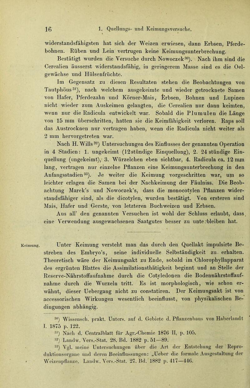 Keimung;. widerstandsfähigsten hat sich der Weizen erwiesen, dann Erbsen, Pferde- bohnen. Rüben und Lein vertrugen keine Keimungsunterbrecbung. Bestätigt wurden die Versuche durch Nowoczek30). Nach ihm sind die Cerealien äusserst widerstandsfähig, in geringerem Masse sind es die Oel- gewächse und Hülsenfrüchte. Im Gegensatz zu diesen Resultaten stehen die Beobachtungen von Tautphöus31), nach welchem ausgekeimte und wieder getrocknete Samen von Hafer, Pferdezabn und Körner-Mais, ferbsen, Bohnen und Lupinen nicht wieder zum Auskeimen gelangten, die Cerealien nur dann keimten, wenn nur die Radicula entwickelt war. Sobald die Plumulen die Länge von 15 mm überschritten, hatten sie die Keimfähigkeit verloren. Raps soll das Austrocknen nur vertragen haben, wenn die Radicula nicht weiter als 2 mm hervorgetreten war. Nach H. Wills32) Untersuchungen des Einflusses der genannten Operation in 4 Stadien: 1. uDgekeimt (12stündige Einquellung), 2. 24 ständige Ein- quellung (ungekeimt), 3. Würzelchen eben sichtbar, 4. Radicula ca. 12 mm lang, vertragen nur einzelne Pflanzen eine Keimungsunterbrechung in den Anfangsstadien33). Je weiter die Keimung vorgeschritten war, um so leichter erlagen die Samen bei der Nachkeimung der Fäulniss. Die Beob- achtung Marek’s und Nowoczek’s, dass die monocotylen Pflanzen wider- standsfähiger sind, als die dicotylen, wurden bestätigt. Von ersteren sind Mais, Hafer und Gerste, von letzteren Buchweizen und Erbsen. Aus all’ den genannten Versuchen ist wohl der Schluss erlaubt, dass, eine Verwendung ausgewachsenen Saatgutes besser zu unte;bleiben hat. Unter Keimung versteht man das durch den Quellakt impulsirte Be- streben des Embryo’s, seine individuelle Selbständigkeit zu erhalten. Theoretisch wäre der Keimungsakt zu Ende, sobald im Chloropdiyllapparat des ergrünten Blattes die Assimilationsthätigkeit beginnt und an Stelle der Reserve-Nährstoffaufnahme durch die Cotyledcnen die Bodennährstoffauf- nahme durch die Wurzeln tritt. Es ist morphologisch, wie schon er- wähnt, dieser Uebergang nicht zu constatiren. Der Keimungsakt ist von accessorischen Wirkungen wesentlich beeinflusst, von physikalischen Be- dingungen abhängig. 30) Wissensch. prakt. Unters, auf d. Gebiete d. Pflanzenbaus von Haberlandt I. 1875 p. 122. :iI) Nach d. Centralblatt für Agr.-Chemie 1876 II, p. 105. :!2) Landw. Vers.-Stat. 28. Bd. 1882 p. 51—89. 33) Vgl. meine Untersuchungen über die Art der Entstehung der Repro- duktionsorgane und deren Beeinflussungen: ,,Ueber die formale Ausgestaltung der Weizenpflanze. Landw. Vers.-Stat. 27. Bd. 1882 p. 417—446.