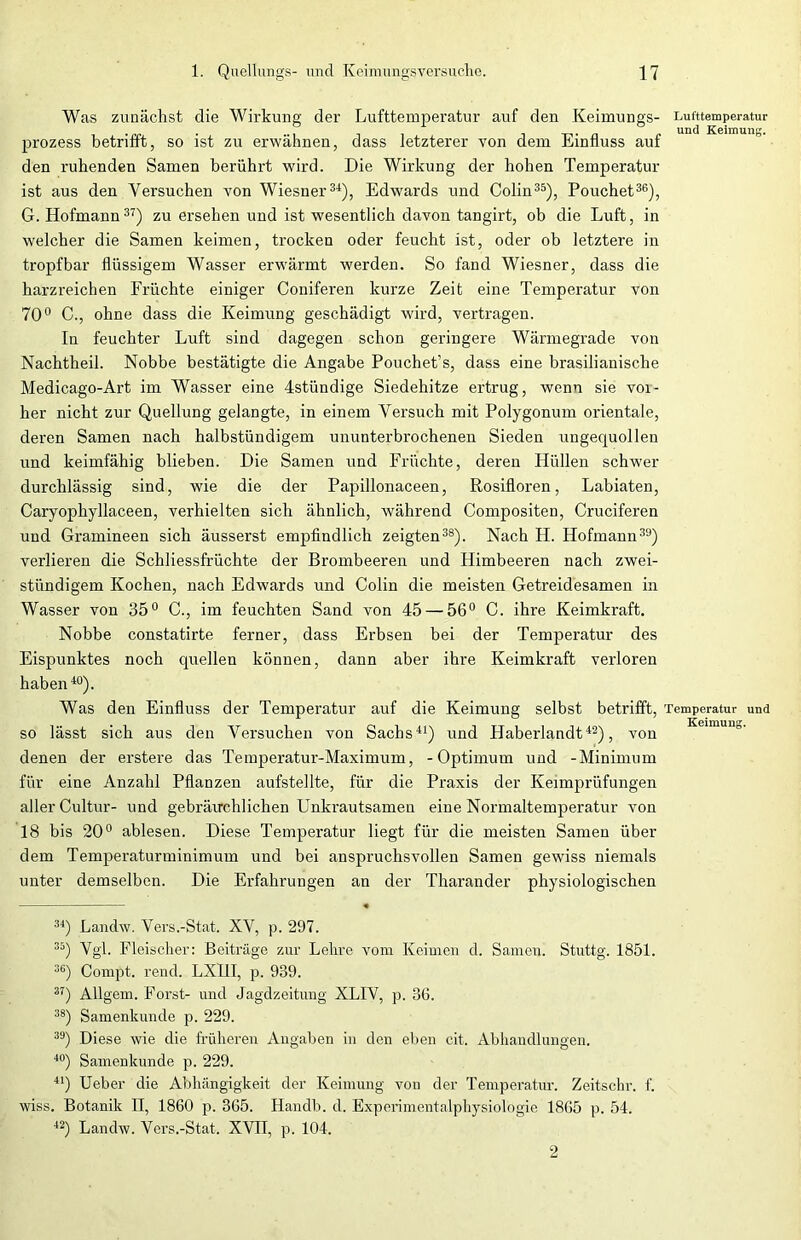 Was zunächst die Wirkung der Lufttemperatur auf den Keimungs- prozess betrifft, so ist zu erwähnen, dass letzterer von dem Einfluss auf den ruhenden Samen berührt wird. Die Wirkung der hohen Temperatur ist aus den Versuchen von Wiesner34), Edwards und Colin35), Pouchet36), G. Hofmann37) zu ersehen und ist wesentlich davon tangirt, ob die Luft, in welcher die Samen keimen, trocken oder feucht ist, oder ob letztere in tropfbar flüssigem Wasser erwärmt werden. So fand Wiesner, dass die harzreichen Früchte einiger Coniferen kurze Zeit eine Temperatur von 70° C., ohne dass die Keimung geschädigt wird, vertragen. In feuchter Luft sind dagegen schon geringere Wärmegrade von Nachtheil. Nobbe bestätigte die Angabe Pouchet’s, dass eine brasilianische Medicago-Art im Wasser eine 4stündige Siedehitze ertrug, wenn sie voi- her nicht zur Quellung gelangte, in einem Versuch mit Polygonum orientale, deren Samen nach halbstündigem ununterbrochenen Sieden ungequollen und keimfähig blieben. Die Samen und Früchte, deren Hüllen schwer durchlässig sind, wie die der Papillonaceen, Rosifloren, Labiaten, Caryophyllaceen, verhielten sich ähnlich, während Compositen, Cruciferen und Gramineen sich äusserst empfindlich zeigten38). Nach H. Hofmann39) verlieren die Schliessfrüchte der Brombeeren und Himbeeren nach zwei- stündigem Kochen, nach Edwards und Colin die meisten Getreidesamen in Wasser von 35° C., im feuchten Sand von 45 — 56° C. ihre Keimkraft. Nobbe constatirte ferner, dass Erbsen bei der Temperatur des Eispunktes noch cpiellen können, dann aber ihre Keimkraft verloren haben40). Was den Einfluss der Temperatur auf die Keimung selbst betrifft, so lässt sich aus den Versuchen von Sachs41) und Haberlandt42), von denen der erstere das Temperatur-Maximum, -Optimum und -Minimum für eine Anzahl Pflanzen aufstellte, für die Praxis der Keimprüfungen aller Cultur- und gebräuchlichen Unkrautsameu eine Normaltemperatur von 18 bis 20° ablesen. Diese Temperatur liegt für die meisten Samen über dem Temperaturminimum und bei anspruchsvollen Samen gewiss niemals unter demselben. Die Erfahrungen an der Tharander physiologischen • 34) Landw. Vers.-Stat. XV, p. 297. 35) Vgl. Fleischer: Beiträge zur Lehre vom Keimen d. Samen. Stuttg. 1851. 36) Compt. rend. LXI1I, p. 939. 37) Allgem. Forst- und Jagdzeitung XLIV, p. 36. 38) Samenkunde p. 229. 39) Diese wie die früheren Angaben in den eben cit. Abhandlungen. 40) Samenkunde p. 229. 41) Ueber die Abhängigkeit der Keimung von der Temperatur. Zeitschr. f. wiss. Botanik II, 1860 p. 365. Handb. d. Experimentalphysiologie 1865 p. 54. 42) Landw. Vers.-Stat. XVII, p. 104. Lufttemperatur und Keimung. Temperatur und Keimung. 2