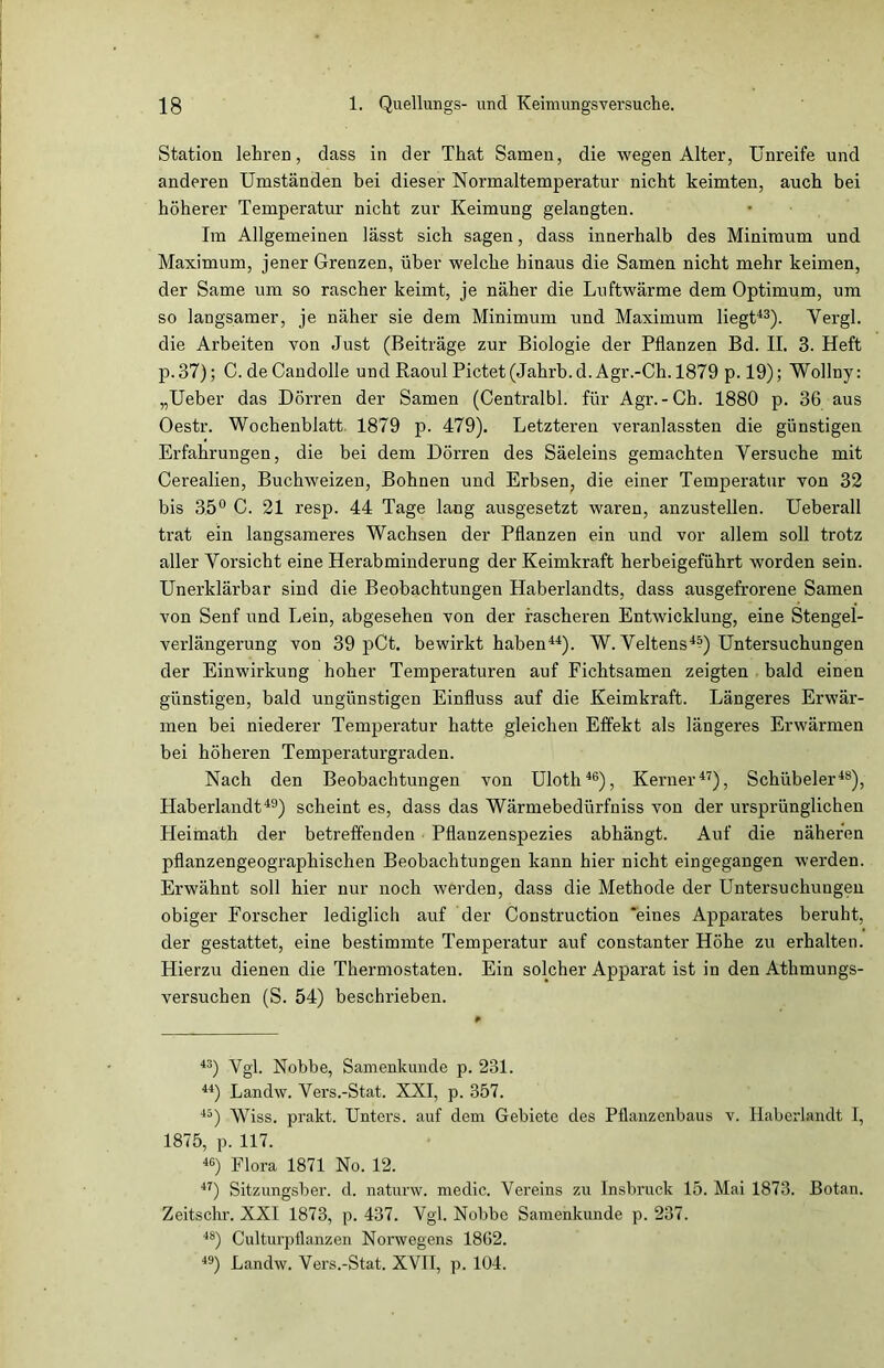 Station lehren, dass in der That Samen, die wegen Alter, Unreife und anderen Umständen bei dieser Normaltemperatur nicht keimten, auch bei höherer Temperatur nicht zur Keimung gelangten. Im Allgemeinen lässt sich sagen, dass innerhalb des Minimum und Maximum, jener Grenzen, über welche hinaus die Samen nicht mehr keimen, der Same um so rascher keimt, je näher die Luftwärme dem Optimum, um so langsamer, je näher sie dem Minimum und Maximum liegt43). Vergl. die Arbeiten von Just (Beiträge zur Biologie der Pflanzen Bd. II. 3. Heft p.37); C. deCandolle und Raoul Pictet(Jahrb.d. Agr.-Ch. 1879 p. 19); Wollny: „Ueber das Dörren der Samen (Centralbl. für Agr.-Ch. 1880 p. 36 aus Oestr. Wochenblatt. 1879 p. 479). Letzteren veranlassten die günstigen Erfahrungen, die bei dem Dörren des Säeleins gemachten Yersuche mit Cerealien, Buchweizen, Bohnen und Erbsen, die einer Temperatur von 32 bis 35° C. 21 resp. 44 Tage lang ausgesetzt waren, anzustellen. Ueberall trat ein langsameres Wachsen der Pflanzen ein und vor allem soll trotz aller Vorsicht eine Herabminderung der Keimkraft herbeigeführt worden sein. Unerklärbar sind die Beobachtungen Haberlandts, dass ausgefroreue Samen von Senf und Lein, abgesehen von der rascheren Entwicklung, eine Stengel- verlängerung von 39 pCt. bewirkt haben44). W. Veltens4^) Untersuchungen der Einwirkung hoher Temperaturen auf Fichtsamen zeigten bald einen günstigen, bald ungünstigen Einfluss auf die Keimkraft. Längeres Erwär- men bei niederer Temperatur hatte gleichen Effekt als längeres Erwärmen bei höheren Temperaturgraden. Nach den Beobachtungen von Uloth46), Kerner47), Schübeler48), Haberlandt49) scheint es, dass das Wärmebedürfuiss von der ursprünglichen Heimath der betreffenden Pflanzenspezies abhängt. Auf die näheren pflanzengeographischen Beobachtungen kann hier nicht eingegangen werden. Erwähnt soll hier nur noch werden, dass die Methode der Untersuchungen obiger Forscher lediglich auf der Construction ‘eines Apparates beruht, der gestattet, eine bestimmte Temperatur auf constanter Höhe zu erhalten. Hierzu dienen die Thermostaten. Ein solcher Apparat ist in den Athmungs- versuchen (S. 54) beschrieben. 43) Vgl. Nobbe, Samenkunde p. 231. 44) Landw. Vers.-Stat. XXI, p. 357. 45) Wiss. prakt. Unters, auf dem Gebiete des Pflanzenbaus v. Haberlandt I, 1875, p. 117. 46) Flora 1871 No. 12. 47) Sitzungsber. d. naturw. medic. Vereins zu Insbruck 15. Mai 1873. Botan. Zeitschr. XXI 1873, p. 437. Vgl. Nobbe Samenkunde p. 237. 48) Culturpflanzen Norwegens 1862. 49) Landw. Vers.-Stat. XVII, p. 104.