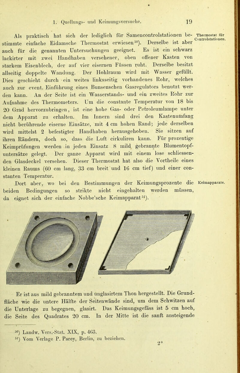 Als praktisch hat sich der lediglich für Samencontrolstationen be- Thermostat für r , , . , Controlstationen. stimmte einfache Eidamsche Thermostat erwiesen00). Derselbe ist aber auch für die genannten Untersuchungen geeignet. Es ist ein schwarz lackirter mit zwei Handhaben versehener, oben offener Kasten von starkem Eisenblech, der auf vier eisernen Füssen ruht. Derselbe besitzt allseitig doppelte Wandung. Der Hohlraum wird mit Wasser gefüllt. Dies geschieht durch ein weites linksseitig vorhandenes Rohr, welches auch zur event. Einführung eines Bunsenschen Gasregulators benutzt wer- den kann. An der Seite ist ein Wasserstands- und ein zweites Rohr zur Aufnahme des Thermometers. Um die constante Temperatur von 18 bis 20 Grad hervorzubringen, ist eine hohe Gas- oder Petroleumlampe unter dem Apparat zu erhalten. Im Innern sind drei den Kastenuinfang nicht berührende eiserne Einsätze, mit 4 cm hohen Rand; jede derselben wird mittelst 2 befestigter Handhaben herausgehoben. Sie sitzen auf ihren Rändern, doch so, dass die Luft cirkuliren kann. Für prozentige Keimprüfungen werden in jeden Einsatz 8 mild gebrannte Blumentopf- untersätze gelegt. Der ganze Apparat wird mit einem lose schliessen- den Glasdeckel versehen. Dieser Thermostat hat also die Yortheile eines kleinen Raums (60 cm lang, 33 cm breit und 16 cm tief) und einer con- stanten Temperatur. Dort aber, wo bei den Bestimmungen der Keimungsprozente die Keimapparate, beiden Bedingungen so strikte nicht eingehalten werden müssen, da eignet sich der einfache Nobbe’sche Keimapparat51). Er ist aus mild gebranntem und unglasirtem Thon hergestellt. Die Grund- fläche wie die untere Hälfte der Seitenwände sind, um dem Schwitzen auf die Unterlage zu begegnen, glasirt. Das Keimungsgefäss ist 5 cm hoch, die Seite des Quadrates 20 cm. In der Mitte ist die sanft ansteigende 50) Landw. Yers.-Stat. XIX, p. 4G3. 51) Yom Verlage P. Parey, Berlin, zu beziehen. 2*