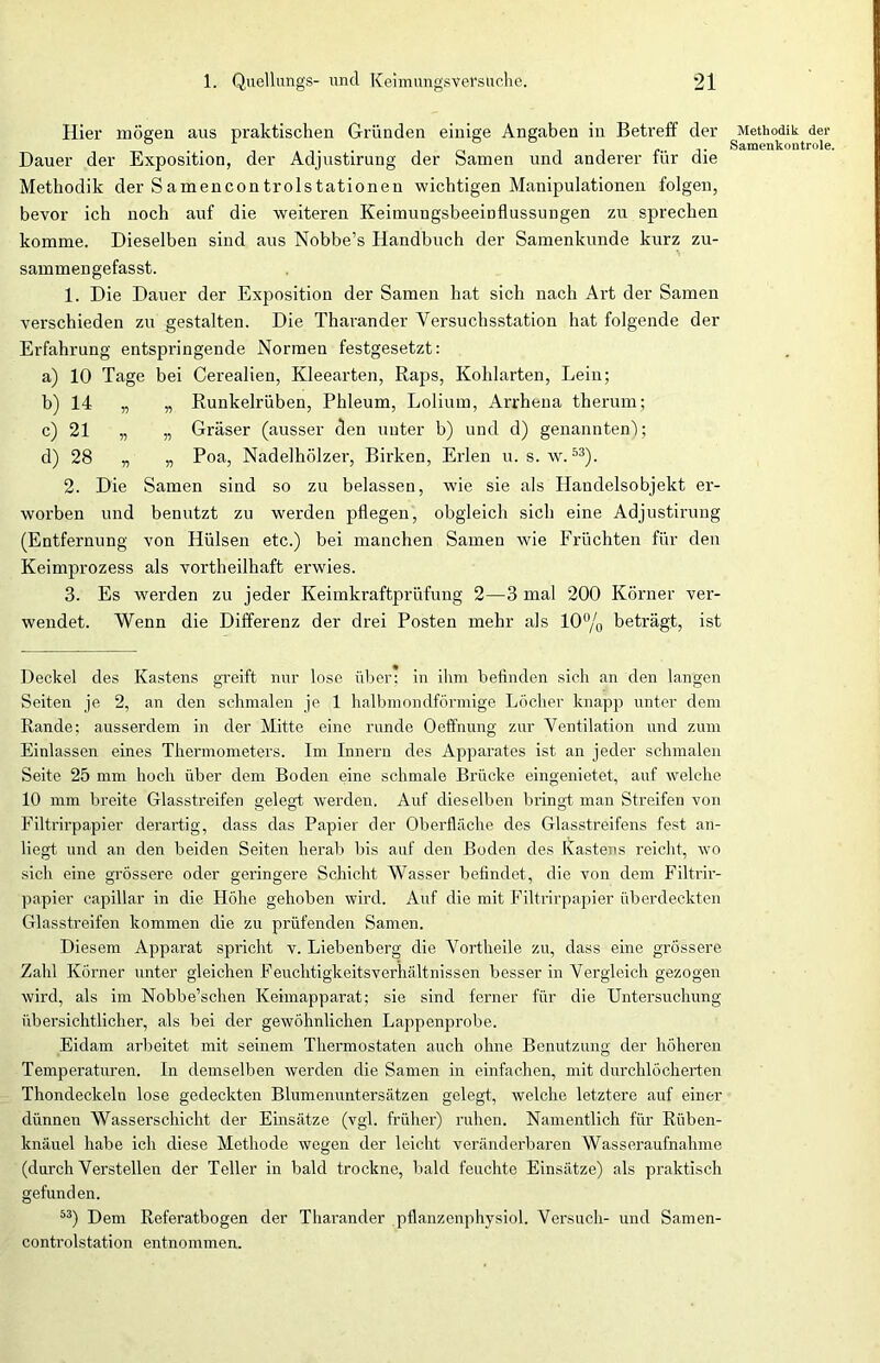 Hier mögen aus praktischen Gründen einige Angaben in Betreff der Dauer der Exposition, der Adjustirung der Samen und anderer für die Methodik der Samencontrolstationen wichtigen Manipulationen folgen, bevor ich noch auf die weiteren KeimungsbeeiDflussungen zu sprechen komme. Dieselben sind aus Nobbe’s Handbuch der Samenkunde kurz zu- sammengefasst. 1. Die Dauer der Exposition der Samen hat sich nach Art der Samen verschieden zu gestalten. Die Tharander Versuchsstation hat folgende der Erfahrung entspringende Normen festgesetzt: a) 10 Tage bei Cerealien, Kleearten, Raps, Kohlarten, Lein; b) 14 „ „ Runkelrüben, Phleum, Loliurn, Arrhena therum; c) 21 „ „ Gräser (ausser den unter b) und d) genannten); d) 28 „ „ Poa, Nadelhölzer, Birken, Erlen u. s. w.53). 2. Die Samen sind so zu belassen, wie sie als Handelsobjekt er- worben und benutzt zu werden pflegen, obgleich sich eine Adjustirung (Entfernung von Hülsen etc.) bei manchen Samen wie Früchten für den Keimprozess als vortheilhaft erwies. 3. Es werden zu jeder Keimkraftprüfung 2—3 mal 200 Körner ver- wendet. Wenn die Differenz der drei Posten mehr als 10% beträgt, ist Deckel des Kastens greift nur lose über; in ihm befinden sich an den langen Seiten je 2, an den schmalen je 1 halbmondförmige Löcher knapp unter dem Rande; ausserdem in der Mitte eine runde Oeffnung zur Ventilation und zum Einlassen eines Thermometers. Im Innern des Apparates ist an jeder schmalen Seite 25 mm hoch über dem Boden eine schmale Brücke eingenietet, auf welche 10 mm breite Glasstreifen gelegt werden. Auf dieselben bringt; man Streifen von Filtrirpapier derartig, dass das Papier der Oberfläche des Glasstreifens fest an- liegt und an den beiden Seiten herab bis auf den Boden des Kastens reicht, wo sich eine grössere oder geringere Schicht Wasser befindet, die von dem Filtrir- papier capillar in die Höhe gehoben wird. Auf die mit Filtrirpapier überdeckten Glasstreifen kommen die zu prüfenden Samen. Diesem Apparat spricht v. Liebenberg die Vortheile zu, dass eine grössere Zahl Körner unter gleichen Feuchtigkeitsverhältnissen besser in Vergleich gezogen wird, als im Nobbe’schen Keimapparat; sie sind ferner für die Untersuchung übersichtlicher, als bei der gewöhnlichen Lappenprobe. Eidam arbeitet mit seinem Thermostaten auch ohne Benutzung der höheren Temperaturen. In demselben werden die Samen in einfachen, mit durchlöcherten Thondeckeln lose gedeckten Blumenuntersätzen gelegt, welche letztere auf einer dünnen Wasserschicht der Einsätze (vgl. früher) ruhen. Namentlich für Rüben- knäuel habe ich diese Methode wegen der leicht veränderbaren Wasseraufnahme (durch Verstellen der Teller in bald trockne, bald feuchte Einsätze) als praktisch gefunden. 53) Dem Referatbogen der Tharander pflanzenphysiol. Versuch- und Samen- controlstation entnommen. Methodik der Samenkontrole.