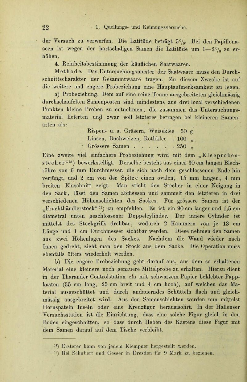 der Versuch zu verwerfen. Die Latitüde beträgt 5%. Bei den Papillona- ceen ist wegen der hartschaligen Samen die Latitüde um 1—2% zu er- höhen. 4. Reinheitsbestimmung der käuflichen Saatwaaren. Methode. Das Untersuchungsmuster • der Saatwaare muss den Durch- schnittscharakter der Gesammtwaare tragen. Zu diesem Zwecke ist auf die weitere und engere Probeziehung eine Hauptaufmerksamkeit zu legen. a) Probeziehung. Dem auf eine reine Tenne ausgebreiteten gleichmässig durchschaufelten Samenposten sind mindestens aus drei local verschiedenen Punkten kleine Proben zu entnehmen, die zusammen das Untersuchungs- material lieferten und zwar soll letzteres betragen bei kleineren Samen- arten als: Rispen- u. a. Gräsern, Weissklee 50 g Linsen, Buchweizen, Rothklee . 100 „ ' Grössere Samen 250 „ Eine zweite viel einfachere Probeziehung wird mit dem „Kleeproben- stecher“54) bewerkstelligt. Derselbe besteht aus einer 30 cm langen Blech- röhre von 6 mm Durchmesser, die sich nach dem geschlossenen Ende hin verjüngt, und 2 cm von der Spitze einen ovalen, 15 mm langen, 4 mm breiten Einschnitt zeigt. Man sticht den Stecher in einer Neigung in den Sack, lässt den Samen abfliessen und sammelt den letzteren in drei verschiedenen Höhenschichten des Sackes. Für grössere Samen ist der „Fruchthändlerstock“55) zu empfehlen. Es ist ein 90 cm langer und 1,5 cm diametral unten geschlossener Doppelcylinder. Der innere Cylinder ist mittelst des Stockgriffs drehbar, wodurch 2 Kammern von je 13 cm Länge und 1 cm Durchmesser sichtbar werden. Diese nehmen den Samen aus zwei Höhenlagen des Sackes. Nachdem die Wand wieder nach Innen gedreht, zieht man den Stock aus dem Sacke. Die Operation muss ebenfalls öfters wiederholt werden. b) Die engere Probeziehung geht darauf aus, aus dem so erhalteneu Material eine kleinere noch genauere Mittelprobe zu erhalten. Hierzu dient in der Tharander Controlstation ehr mit schwarzem Papier beklebter Papp- kasten (35 cm lang, 25 cm breit und 4 cm hoch), auf welchen das Ma- terial ausgeschüttet und durch andauerndes Schütteln flach und gleich- mässig ausgebreitet wird. Aus den Samenschichten werden nun mittelst Hornspateln Inseln oder eine Kreuzfigur herausisolirt. In der Hallenser Versuchsstation ist die Einrichtung, dass eine solche Figur gleich in den Boden eingeschnitten, so dass durch Heben des Kastens diese Figur mit dem Samen darauf auf dem Tische verbleibt. 54) Ersterer kann von jedem Klempner hergestellt werden. 55) Bei Schubert und Gesser in Dresden für !) Mark zu beziehen.