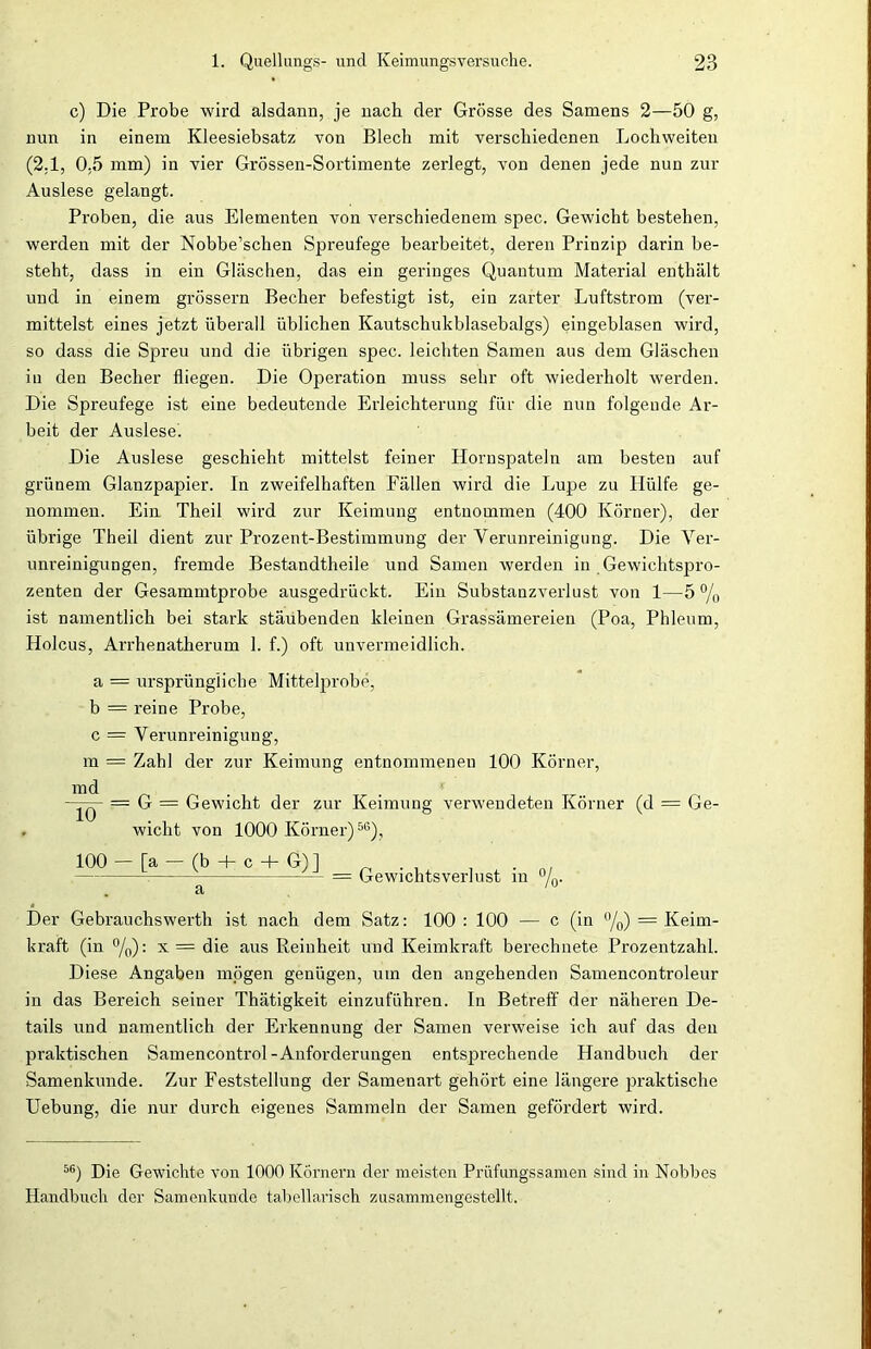 c) Die Probe wird alsdann, je nach der Grösse des Samens 2—50 g, nun in einem Kleesiebsatz von Blech mit verschiedenen Lochweiten (2,1, 0,5 mm) in vier Grössen-Sortimente zerlegt, von denen jede nun zur Auslese gelangt. Proben, die aus Elementen von verschiedenem spec. Gewicht bestehen, werden mit der Nobbe’schen Spreufege bearbeitet, deren Prinzip darin be- steht, dass in ein Gläschen, das ein geringes Quantum Material enthält und in einem grossem Becher befestigt ist, ein zarter Luftstrom (ver- mittelst eines jetzt überall üblichen Kautschukblasebalgs) eingeblasen wird, so dass die Spreu und die übrigen spec. leichten Samen aus dem Gläschen in den Becher fliegen. Die Operation muss sehr oft wiederholt werden. Die Spreufege ist eine bedeutende Erleichterung für die nun folgende Ar- beit der Auslese. Die Auslese geschieht mittelst feiner Hornspateln am besten auf grünem Glanzpapier. In zweifelhaften Fällen wird die Lupe zu Plülfe ge- nommen. Ein Theil wird zur Keimung entnommen (400 Körner), der übrige Theil dient zur Prozent-Bestimmung der Verunreinigung. Die Ver- unreinigungen, fremde Bestandtheile und Samen werden in Gewichtspro- zenten der Gesammtprobe ausgedrückt. Ein Substanzverlust von 1—5 % ist namentlich bei stark stäubenden kleinen Grassämereien (Poa, Phleum, Holcus, Arrhenatherum 1. f.) oft unvermeidlich. a = ursprüngliche Mittelprobe, b = reine Probe, c = Verunreinigung, m = Zahl der zur Keimung entnommenen 100 Körner, md — G = Gewicht der zur Keimung verwendeten Körner (d = Ge- wicht von 1000 Körner)56), 100 — [a — (b + c + G)] . : = Gewichtsverlust in °/0. 10 Der Gebrauchswerth ist nach dem Satz: 100 : 100 — c (in °/0) = Keim- kraft (in °/0): x= die aus Reinheit und Keimkraft berechnete Prozentzahl. Diese Angaben mögen genügen, um den angehenden Samencontroleur in das Bereich seiner Thätigkeit einzuführen. In Betreff der näheren De- tails und namentlich der Erkennung der Samen verweise ich auf das den praktischen Samencontrol-Anforderungen entsprechende Handbuch der Samenkunde. Zur Feststellung der Samenart gehört eine längere praktische Uebung, die nur durch eigenes Sammeln der Samen gefördert wird. 56) Die Gewichte von 1000 Körnern der meisten Prüfungssamen sind in Nobbes Handbuch der Samenkunde tabellarisch zusammengestellt.