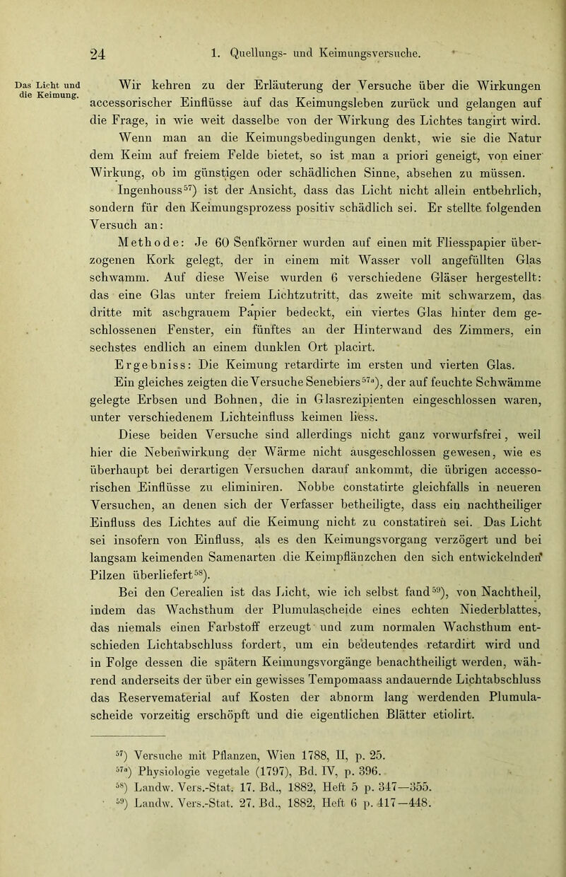 Das Licht und Wir kehren zu der Erläuterung der Versuche über die Wirkungen accessorischer Einflüsse auf das Keimungsleben zurück und gelangen auf die Frage, in Avie weit dasselbe von der Wirkung des Lichtes tangirt wird. Wenn man an die Keimungsbedingungen denkt, wie sie die Natur dem Keim auf freiem Felde bietet, so ist man a priori geneigt, von einer Wirkung, ob im günstigen oder schädlichen Sinne, absehen zu müssen. Ingenhouss57) ist der Ansicht, dass das Licht nicht allein entbehrlich, sondern für den Keimungsprozess positiv schädlich sei. Er stellte folgenden Versuch an: Methode: Je 60 Senfkörner wurden auf einen mit Fliesspapier über- zogenen Kork gelegt, der in einem mit Wasser voll angefüllten Glas schwamm. Auf diese Weise wurden 6 verschiedene Gläser hergestellt: das eine Glas unter freiem Lichtzutritt, das zweite mit schwarzem, das dritte mit aschgrauem Papier bedeckt, ein viertes Glas hinter dem ge- schlossenen Fenster, ein fünftes an der Hinterwand des Zimmers, ein sechstes endlich an einem dunklen Ort placirt. Er gehn iss: Die Keimung retardirte im ersten und vierten Glas. Ein gleiches zeigten die Versuche Senebiers57“), der auf feuchte Schwämme gelegte Erbsen und Bohnen, die in Glasrezipienten eingeschlossen waren, unter verschiedenem Lichteinfluss keimen liess. Diese beiden Versuche sind allerdings uicht ganz vorwurfsfrei, weil hier die Nebenwirkung der Wärme nicht ausgeschlossen gewesen, wie es überhaupt bei derartigen Versuchen darauf ankommt, die übrigen accesso- rischen Einflüsse zu eliminiren. Nobbe constatirte gleichfalls in neueren Versuchen, an denen sich der Verfasser betheiligte, dass ein nachtheiliger Einfluss des Lichtes auf die Keimung nicht zu constatiren sei. Das Licht sei insofern von Einfluss, als es den Keiraungsvorgang verzögert und bei langsam keimenden Samenarten die Keimpflänzchen den sich entwickelnden’ Pilzen überliefert58). Bei den Cerealien ist das Licht, wie ich selbst fand58), von Nachtheil, indem das Wachsthum der Plumulagcheide eines echten Niederblattes, das niemals einen Farbstoff erzeugt und zum normalen Wachsthum ent- schieden Lichtabschluss fordert, um ein bedeutendes retardirt wird und in Folge dessen die spätem Keimungsvorgänge benachtheiligt werden, wäh- rend anderseits der über ein gewisses Tempomaass andauernde Lichtabschluss das Reservematerial auf Kosten der abnorm lang werdenden Plumula- scheide vorzeitig erschöpft und die eigentlichen Blätter etiolirt. 57) Versuche mit Pflanzen, Wien 1788, II, p. 25. 57a) Physiologie vegetale (1797), Bd. IV, p. 396. 5S) Landw. Vers.-Stat. 17. Bd., 1882, Heft 5 p. 347—355. M) Landw. Vers.-Stat. 27. Bd., 1882, Heft 6 p. 417-448.