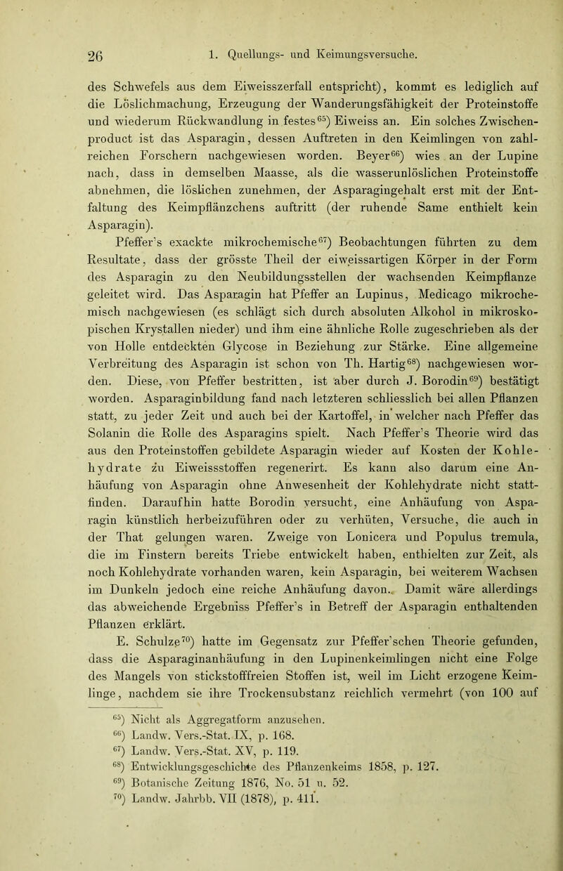 des Schwefels aus dem Eiweisszerfall entspricht), kommt es lediglich auf die Löslichmachung, Erzeugung der Wanderungsfähigkeit der Proteinstoffe und wiederum Rückwandlung in festes65) Eiweiss an. Ein solches Zwischen- product ist das Asparagin, dessen Auftreten in den Keimlingen von zahl- reichen Forschern nachgewiesen worden. Beyer66) wies an der Lupine nach, dass in demselben Maasse, als die wasserunlöslichen Proteinstoffe abnehmen, die löslichen zunehmen, der Asparagingehalt erst mit der Ent- faltung des Keimpiflänzchens auftritt (der ruhende Same enthielt kein Asparagin). Pfeffer’s exackte mikrochemische67) Beobachtungen führten zu dem Resultate, dass der grösste Theil der eiweissartigen Körper in der Form des Asparagin zu den Neubildungsstellen der wachsenden Keimpflanze geleitet wird. Das Asparagin hat Pfeffer an Lupinus, Medicago mikroche- misch nachgewiesen (es schlägt sich durch absoluten Alkohol in mikrosko- pischen Krystallen nieder) und ihm eine ähnliche Rolle zugeschrieben als der von Holle entdeckten Glycose in Beziehung zur Stärke. Eine allgemeine Verbreitung des Asparagin ist schon von Th. Hartig68) nachgewiesen wor- den. Diese, von Pfeffer bestritten, ist aber durch J. Borodin69) bestätigt worden. Asparaginbildung fand nach letzteren schliesslich bei allen Pflanzen statt, zu jeder Zeit und auch bei der Kartoffel, in welcher nach Pfeffer das Solanin die Rolle des Asparagins spielt. Nach Pfeffer’s Theorie wird das aus den Proteinstoffen gebildete Asparagin wieder auf Kosten der Kohle- hydrate zu Eiweissstoffen regenerirt. Es kann also darum eine An- häufung von Asparagin ohne Anwesenheit der Kohlehydrate nicht statt- linden. Daraufhin hatte Borodin versucht, eine Anhäufung von Aspa- ragin künstlich herbeizuführen oder zu verhüten, Versuche, die auch in der That gelungen waren. Zweige von Lonicera und Populus tremula, die im Finstern bereits Triebe entwickelt haben, enthielten zur Zeit, als noch Kohlehydrate vorhanden waren, kein Asparagin, bei weiterem Wachsen im Dunkeln jedoch eine reiche Anhäufung davon.. Damit wäre allerdings das abweichende Ergebniss Pfeffer’s in Betreff der Asparagin enthaltenden Pflanzen erklärt. E. Schulze70) hatte im Gegensatz zur Pfeffer’schen Theorie gefunden, dass die Asparaginanhäufung in den Lupinenkeimlingen nicht eine Folge des Mangels von stickstofffreien Stoffen ist, weil im Licht erzogene Keim- linge , nachdem sie ihre Trockensubstanz reichlich vermehrt (von 100 auf 65) Nicht als Aggregatform anzusehen. GG) Landw. Vers.-Stat. IX, p. 168. 67) Landw. Vers.-Stat. XV, p. 119. 68) Entwicklungsgeschichte des Pflanzenkeims 1858, p. 127. 69) Botanische Zeitung 1876, No. 51 u. 52. 70) Landw. Jahrbb. VII (1878), p. 411.