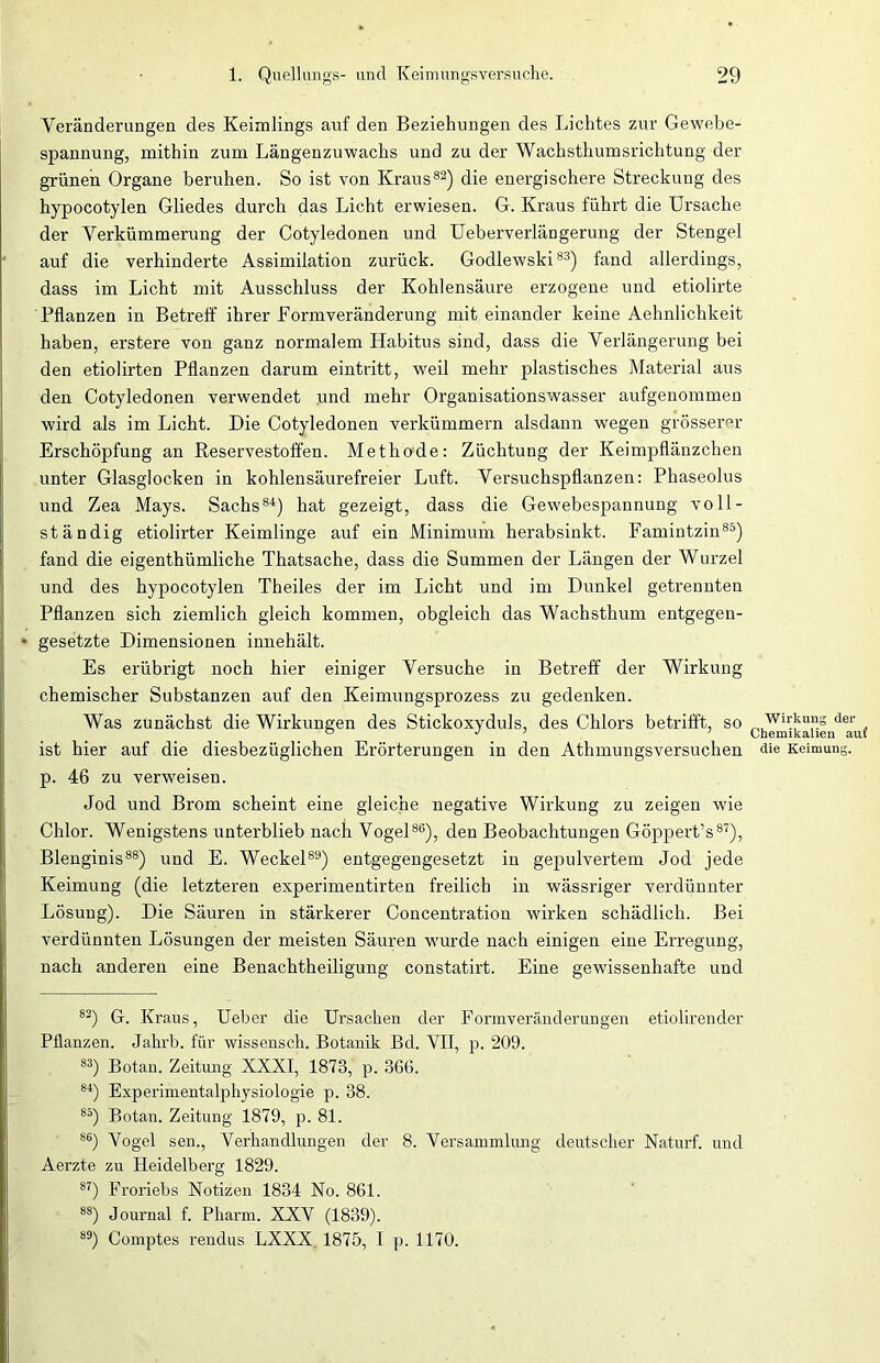 Veränderungen des Keimlings auf den Beziehungen des Lichtes zur Gewebe- spannung, mithin zum Längenzuwachs und zu der Wachsthumsrichtung der grünen Organe beruhen. So ist von Kraus82) die energischere Streckung des hypocotylen Gliedes durch das Licht erwiesen. G. Kraus führt die Ursache der Verkümmerung der Cotyledonen und Ueberverlängerung der Stengel auf die verhinderte Assimilation zurück. Godlewski83) fand allerdings, dass im Licht mit Ausschluss der Kohlensäure erzogene und etiolirte Pflanzen in Betreff ihrer Formveränderung miteinander keine Aehnlichkeit haben, erstere von ganz normalem Habitus sind, dass die Verlängerung bei den etiolirten Pflanzen darum eintritt, weil mehr plastisches Material aus den Cotyledonen verwendet und mehr Organisationswasser aufgenommen wird als im Licht. Die Cotyledonen verkümmern alsdann wegen grösserer Erschöpfung an Reservestoffen. Methode: Züchtung der Keimpflänzchen unter Glasglocken in kohlensäurefreier Luft. Versuchspflanzen: Phaseolus und Zea Mays. Sachs84) hat gezeigt, dass die Gewebespannung voll- ständig etiolirter Keimlinge auf ein Minimum herabsinkt. Famintzin85) fand die eigentümliche Thatsache, dass die Summen der Längen der Wurzel und des hypocotylen Theiles der im Licht und im Dunkel getrennten Pflanzen sich ziemlich gleich kommen, obgleich das Wachsthum entgegen- * gesetzte Dimensionen innehält. Es erübrigt noch hier einiger Versuche in Betreff der Wirkung chemischer Substanzen auf den Keimungsprozess zu gedenken. Was zunächst die Wirkungen des Stickoxyduls, des Chlors betrifft, so ist hier auf die diesbezüglichen Erörterungen in den Athmungsversuchen p. 46 zu verweisen. Jod und Brom scheint eine gleiche negative Wirkung zu zeigen wie Chlor. Wenigstens unterblieb nach Vogel86), den Beobachtungen Göppert’s87), Blenginis88) und E. Weckel89) entgegengesetzt in gepulvertem Jod jede Keimung (die letzteren experimentirten freilich in wässriger verdünnter Lösung). Die Säuren in stärkerer Concentration wirken schädlich. Bei verdünnten Lösungen der meisten Säuren wurde nach einigen eine Erregung, nach anderen eine Benachtheiligung constatirt. Eine gewissenhafte und 83) G. Kraus, Ueber die Ursachen der Formveränderungen etiolirender Pflanzen. Jahrb. für wissensch. Botanik Bd. VII, p. 209. 83) Botan. Zeitung XXXI, 1873, p. 366. 84) Experimentalphysiologie p. 38. 85) Botan. Zeitung 1879, p. 81. 86) Vogel sen., Verhandlungen der 8. Versammlung deutscher Naturf. und Aerzte zu Heidelberg 1829. 8T) Froriebs Notizen 1834 No. 861. 88) Journal f. Pharm. XXV (1839). 89) Comptes rendus LXXX. 1875, I p. 1170. Wirkung der Chemikalien auf die Keimung.