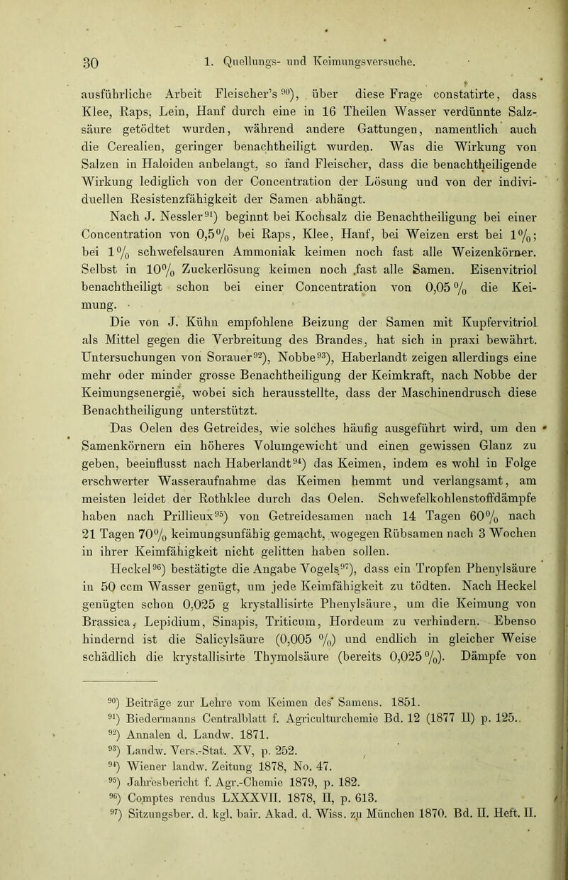 * ausführliche Arbeit Fleischer’s90), über diese Frage constatirte, dass Klee, Raps, Lein, Hanf durch eine in 16 Theilen Wasser verdünnte Salz- säure getödtet wurden, während andere Gattungen, namentlich auch die Cerealien, geringer benachtheiligt wurden. Was die Wirkung von Salzen in Haloiden anbelangt, so fand Fleischer, dass die benachtheiligende Wirkung lediglich von der Concentration der Lösung und von der indivi- duellen Resistenzfähigkeit der Samen abhängt. Nach J. Nessler91) beginnt bei Kochsalz die Benachtheiligung bei einer Concentration von 0,5% bei Raps, Klee, Hanf, bei Weizen erst bei 1%; bei 1% schwefelsauren Ammoniak keimen noch fast alle Weizenkörner. Selbst in 10% Zuckerlösung keimen noch .fast alle Samen. Eisenvitriol benachtheiligt schon bei einer Concentration von 0,05 % die Kei- mung. • Die von J. Kühn empfohlene Beizung der Samen mit Kupfervitriol als Mittel gegen die Verbreitung des Brandes, hat sich in praxi bewährt. Untersuchungen von Sorauer92), Nobbe93), Haberlandt zeigen allerdings eine mehr oder minder grosse Benachtheiligung der Keimkraft, nach Nobbe der Keimungsenergie, wobei sich herausstellte, dass der Maschinendrusch diese Benachtheiligung unterstützt. Das Oelen des Getreides, wie solches häufig ausgeführt wird, um den * Samenkörnern ein höheres Volumgewicht und einen gewissen Glanz zu geben, beeinflusst nach Haberlandt94) das Keimen, indem es wohl in Folge erschwerter Wasseraufnahme das Keimen hemmt und verlangsamt, am meisten leidet der Rothklee durch das Oelen. Schwefelkohlenstoffdämpfe haben nach Prillieux95) von Getreidesamen nach 14 Tagen 60% nach 21 Tagen 70% keimungsunfähig gemacht, wogegen Rübsamen nach 3 Wochen in ihrer Keimfähigkeit nicht gelitten haben sollen. Heckei96) bestätigte die Angabe Vogels97), dass ein Tropfen Phenylsäure in 50 ccm Wasser genügt, um jede Keimfähigkeit zu tödten. Nach Heckei genügten schon 0,025 g krystallisirte Phenylsäure, um die Keimung von Brassica,- Lepidium, Sinapis, Triticum, Hordeum zu verhindern. Ebenso hindernd ist die Salicylsäure (0,005 %) und endlich in gleicher Weise schädlich die krystallisirte Thymolsäure (bereits 0,025%). Dämpfe von 90) Beiträge zur Lehre vom Keimen des* Samens. 1851. 91) Biedermanns Centralblatt f. Agriculturchemie Bd. 12 (1877 11) p. 125.. 92) Annalen d. Landw. 1871. 93) Landw. Vers.-Stat. XV, p. 252. 94) Wiener landw. Zeitung 1878, No. 47. 95) Jahresbericht f. Agr.-Chemie 1879, p. 182. %) Comptes rendus LXXXVII. 1878, II, p. 613. 97) Sitzungsber. d. kgl. bair. Akad. d. Wiss. zu München 1870. Bd. II. Heit. II.