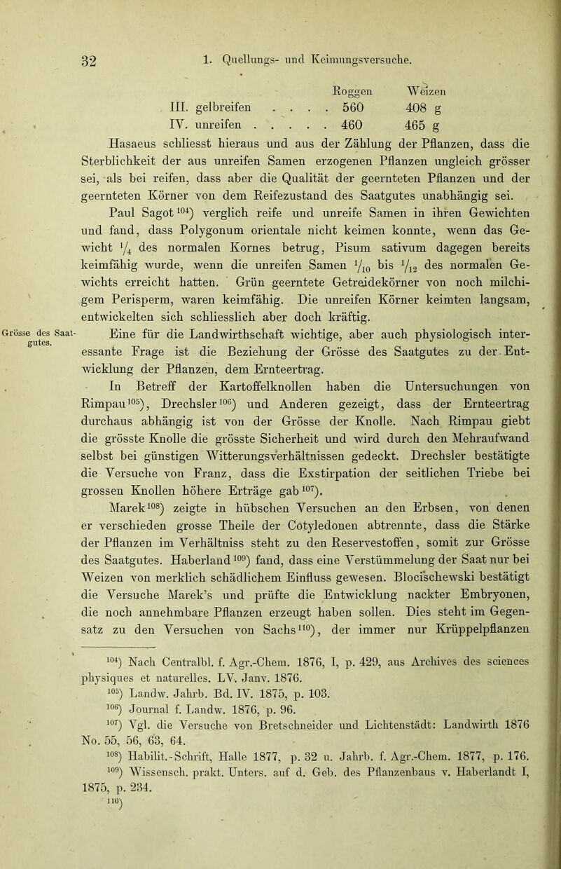 Roggen Weizen III. gelbreifen .... 560 408 g IY. unreifen ..... 460 465 g Hasaeus schliesst hieraus und aus der Zählung der Pflanzen, dass die Sterblichkeit der aus unreifen Samen erzogenen Pflanzen ungleich grösser sei, als bei reifen, dass aber die Qualität der geernteten Pflanzen und der geernteten Körner von dem Reifezustand des Saatgutes unabhängig sei. Paul Sagot104) verglich reife und unreife Samen in ihren Gewichten und fand, dass Polygonum orientale nicht keimen konnte, wenn das Ge- wicht % des normalen Kornes betrug, Pisum sativum dagegen bereits keimfähig wurde, wenn die unreifen Samen yi0 bis '/12 des normalen Ge- wichts erreicht hatten. Grün geerntete Getreidekörner von noch milchi- gem Perisperm, waren keimfähig. Die unreifen Körner keimten langsam, entwickelten sich schliesslich aber doch kräftig. Grösse des Saat- Eine für die Landwirthschaft wichtige, aber auch physiologisch inter- essante Frage ist die Beziehung der Grösse des Saatgutes zu der Ent- wicklung der Pflanzen, dem Ernteertrag. In Betreff der Kartoffelknollen haben die Untersuchungen von Rimpau105), Drechsler106) und Anderen gezeigt, dass der Ernteertrag durchaus abhängig ist von der Grösse der Knolle. Nach Rimpau giebt die grösste Knolle die grösste Sicherheit und wird durch den Mehraufwand selbst bei günstigen Witterungsverhältnissen gedeckt. Drechsler bestätigte die Versuche von Franz, dass die Exstirpation der seitlichen Triebe bei grossen Knollen höhere Erträge gab107). Marek108) zeigte in hübschen Versuchen an den Erbsen, von denen er verschieden grosse Theile der Cotyledonen abtrennte, dass die Stärke der Pflanzen im Verhältniss steht zu den Reservestoffen, somit zur Grösse des Saatgutes. Haberland109) fand, dass eine Verstümmelung der Saat nur bei Weizen von merklich schädlichem Einfluss gewesen. Bloci'schewski bestätigt die Versuche Marek’s und prüfte die Entwicklung nackter Embryonen, die noch annehmbare Pflanzen erzeugt haben sollen. Dies steht im Gegen- satz zu den Versuchen von Sachs110), der immer nur Krüppelpflanzen 104) Nach Centralbl. f. Agr.-Chem. 1876, I, p. 429, aus Archives des Sciences physiques et naturelles. LV. Janv. 1876. 105) Landw. Jahrb. Bd. IV. 1875, p. 103. 106) Journal f. Landw. 1876, p. 96. i°7) Vgp clie Versuche von Bretschneider und Lichtenstädt: Landwirth 1876 No. 55, 56, 63, 64. 108) Habilit.-Schrift, Halle 1877, p. 32 u. Jahrb. f. Agr.-Chem. 1877, p. 176. i°9) Wissensch. prakt. Unters, auf d. Geb. des Pflanzenbaus v. Haberlandt I, 1875, p. 234. 1 ION