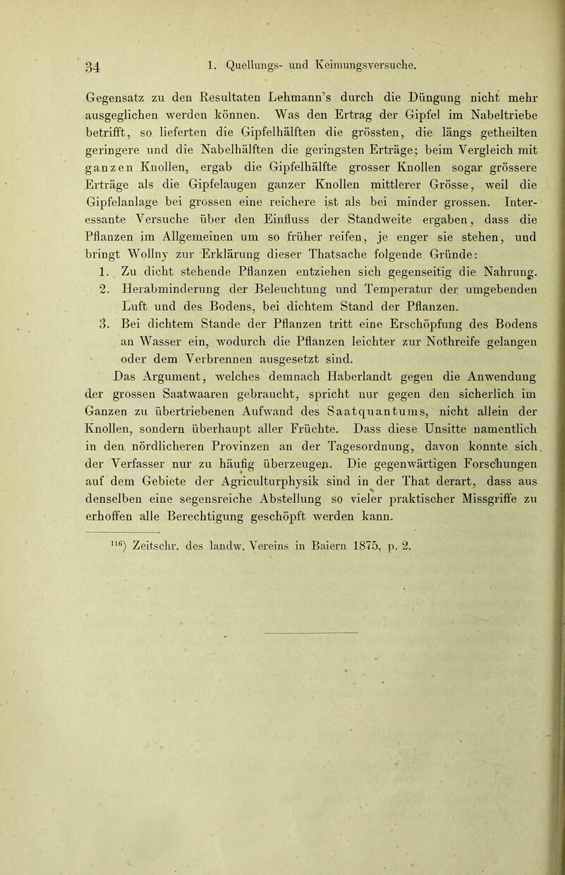 Gegensatz zu den Resultaten Lehmann’s durch die Düngung nicht mehr ausgeglichen werden können. Was den Ertrag der Gipfel im Nabeltriebe betrifft, so lieferten die Gipfelhälften die grössten, die längs getheilten geringere und die Nabelhälften die geringsten Erträge-; beim Vergleich mit ganzen Knollen, ergab die Gipfelhälfte grosser Knollen sogar grössere Erträge als die Gipfelaugen ganzer Knollen mittlerer Grösse, weil die Gipfelanlage bei grossen eine reichere ist als bei minder grossen. Inter- essante Versuche über den Einfluss der Standweite ergaben, dass die Pflanzen im Allgemeinen um so früher reifen, je enger sie stehen, und bringt Wollny zur Erklärung dieser Thatsache folgende Gründe: 1. Zu dicht stehende Pflanzen entziehen sich gegenseitig die Nahrung. 2. Herabminderung der Beleuchtung und Temperatur der umgebenden Luft und des Bodens, bei dichtem Stand der Pflanzen. 3. Bei dichtem Stande der Pflanzen tritt eine Erschöpfung des Bodens an Wasser ein, wodurch die Pflanzen leichter zur Nothreife gelangen oder dem Verbrennen ausgesetzt sind. Das Argument, welches demnach Haberlandt gegen die Anwendung der grossen Saatwaaren gebraucht, spricht nur gegen den sicherlich im Ganzen zu übertriebenen Aufwand des Saatquantums, nicht allein der Knollen, sondern überhaupt aller Früchte. Dass diese Unsitte namentlich in den nördlicheren Provinzen an der Tagesordnung, davon konnte sich, der Verfasser nur zu häufig überzeugen. Die gegenwärtigen Forschungen auf dem Gebiete der Agriculturphysik sind in der That derart, dass aus denselben eine segensreiche Abstellung so vieler praktischer Missgriffe zu erhoffen alle Berechtigung geschöpft werden kann. 116) Zeitschr. des landw. Vereins in Baiern 1875, p. 2.