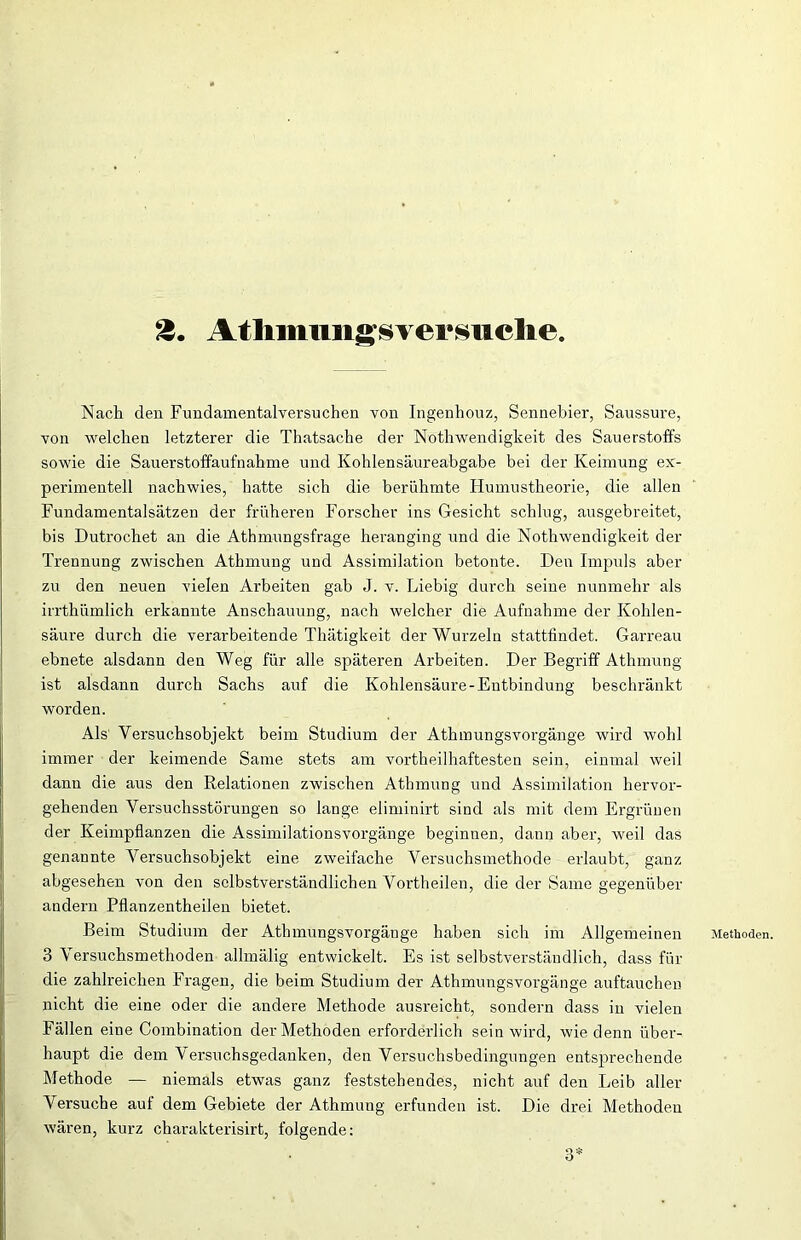 Nach den Fundamentalversuchen von Ingenhouz, Sennebier, Saussure, von welchen letzterer die Thatsache der Nothwendigkeit des Sauerstoffs sowie die Sauerstoffaufnahme und Kohlensäureabgabe bei der Keimung ex- perimentell nachwies, hatte sich die berühmte Humustheorie, die allen Fundamentalsätzen der früheren Forscher ins Gesicht schlug, ausgebreitet, bis Dutrochet an die Athmungsfrage heranging und die Nothwendigkeit der Trennung zwischen Athmung und Assimilation betonte. Den Impuls aber zu den neuen vielen Arbeiten gab J. v. Liebig durch seine nunmehr als irrthümlich erkannte Anschauung, nach welcher die Aufnahme der Kohlen- säure durch die verarbeitende Thätigkeit der Wurzeln stattfindet. Garreau ebnete alsdann den Weg für alle späteren Arbeiten. Der Begriff Athmung ist alsdann durch Sachs auf die Kohlensäure-Entbindung beschränkt worden. Als Versuchsobjekt beim Studium der Atkmungsvorgänge wird wohl immer der keimende Same stets am vortheilhaftesten sein, einmal weil dann die aus den Relationen zwischen Athmung und Assimilation hervor- gehenden Versuchsstörungen so lange eliminirt sind als mit dem Ergrünen der Keimpflanzen die Assimilationsvorgänge beginnen, dann aber, weil das genannte Versuchsobjekt eine zweifache Versuchsmethode erlaubt, ganz abgesehen von den selbstverständlichen Vortheilen, die der Same gegenüber andern Pflanzentheilen bietet. Beim Studium der Athmungsvorgänge haben sich im Allgemeinen 3 Versuchsmethoden allmälig entwickelt. Es ist selbstverständlich, dass für die zahlreichen Fragen, die beim Studium der Athmungsvorgänge auftauchen nicht die eine oder die andere Methode ausreicht, sondern dass in vielen Fällen eine Combination der Methoden erforderlich sein wird, wie denn über- haupt die dem Versuchsgedanken, den Versuchsbedingungen entsprechende Methode — niemals etwas ganz feststehendes, nicht auf den Leib aller Versuche auf dem Gebiete der Athmung erfunden ist. Die drei Methoden wären, kurz charakterisirt, folgende: Methoden. 3*