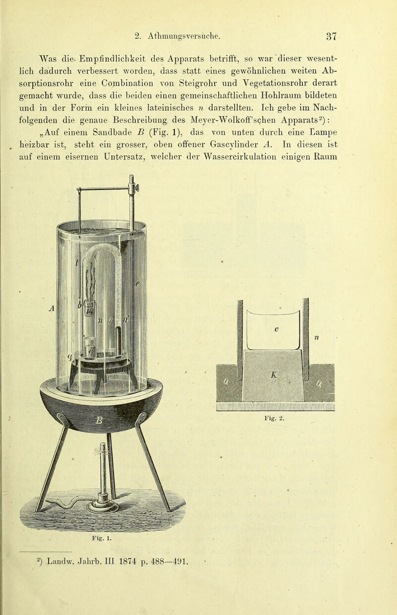 Was die* Empfindlichkeit des Apparats betrifft, so war dieser wesent- lich dadurch verbessert worden, dass statt eines gewöhnlichen weiten Ab- sorptionsrohr eine Combination von Steigrohr und Vegetationsrohr derart gemacht wurde, dass die beiden einen gemeinschaftlichen Hohlraum bildeten und in der Form ein kleines lateinisches n darstellten. Ich gebe im Nach- folgenden die genaue Beschreibung des Meyer-Wolkoff’schen Apparats2): „Auf einem Sandbade B (Fig. 1), das von unten durch eine Lampe heizbar ist, steht ein grosser, oben offener Gascylinder A. In diesen ist auf einem eisernen Untersatz, welcher der Wassercirkulation einigen Raum Fig. 1. 2) Landw. Jahrb. III 1874 p. 488—491.