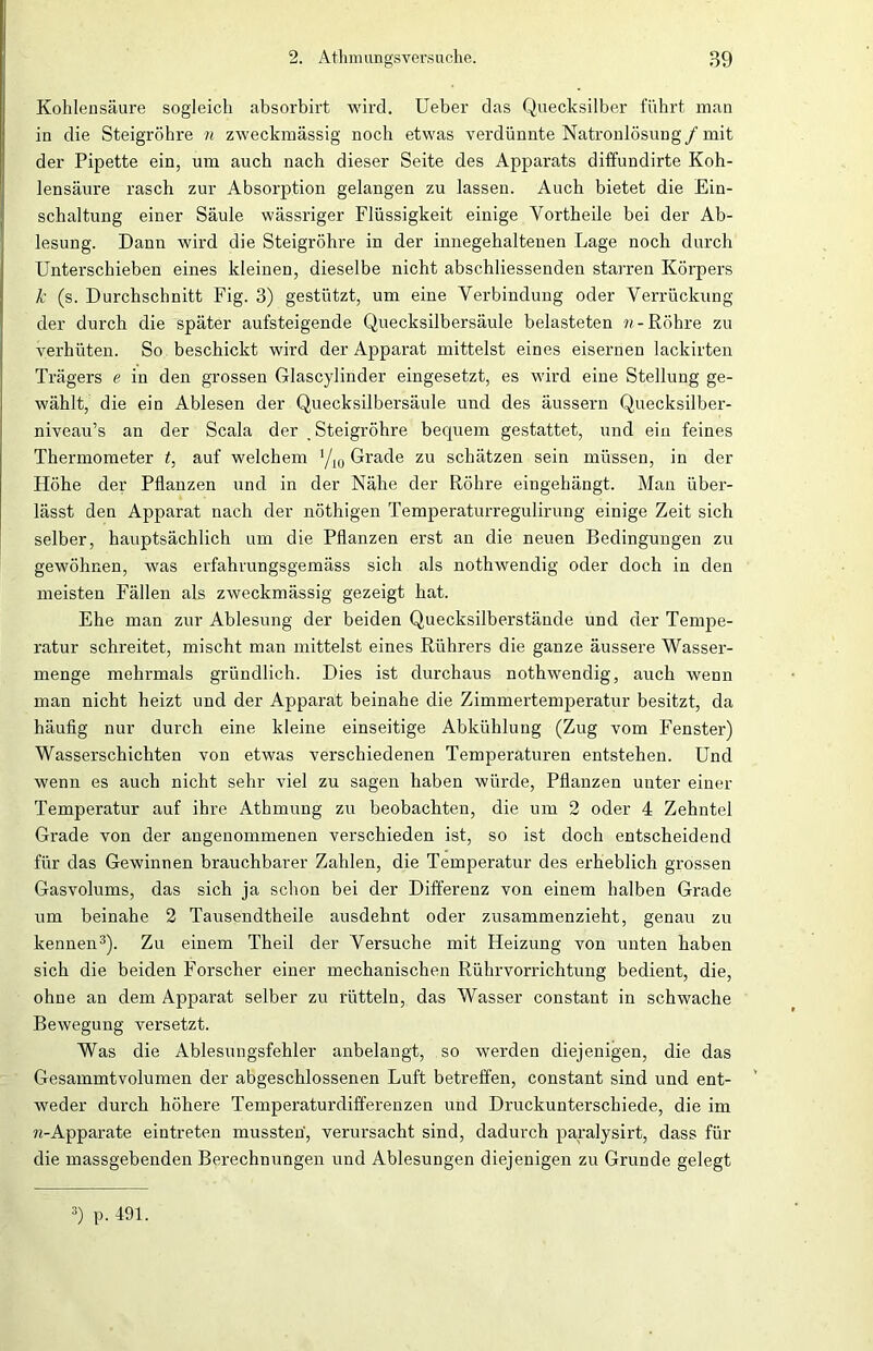 Kohlensäure sogleich absorbirt wird. Ueber das Quecksilber führt man in die Steigrohre n zweckmässig noch etwas verdünnte Natronlösung/ mit der Pipette ein, um auch nach dieser Seite des Apparats diffundirte Koh- lensäure rasch zur Absorption gelangen zu lassen. Auch bietet die Ein- schaltung einer Säule wässriger Flüssigkeit einige Yortheile bei der Ab- lesung. Dann wird die Steigrohre in der innegehaltenen Lage noch durch Unterschieben eines kleinen, dieselbe nicht abschliessenden starren Körpers k (s. Durchschnitt Fig. 3) gestützt, um eine Verbindung oder Verrückung der durch die später aufsteigende Quecksilbersäule belasteten n- Röhre zu verhüten. So beschickt wird der Apparat mittelst eines eisernen lackirten Trägers e in den grossen Glascylinder eingesetzt, es wird eine Stellung ge- wählt, die ein Ablesen der Quecksilbersäule und des äussern Quecksilber- niveau’s an der Scala der , Steigrohre bequem gestattet, und ein feines Thermometer t, auf welchem 1/x0 Grade zu schätzen sein müssen, in der Höhe der Pflanzen und in der Nähe der Röhre eingehängt. Man über- lässt den Apparat nach der nöthigen Temperaturregulirung einige Zeit sich selber, hauptsächlich um die Pflanzen erst an die neuen Bedingungen zu gewöhnen, was erfahrungsgemäss sich als nothwendig oder doch in den meisten Fällen als zweckmässig gezeigt hat. Ehe man zur Ablesung der beiden Quecksilberstände und der Tempe- ratur schreitet, mischt man mittelst eines Rührers die ganze äussere Wasser- menge mehrmals gründlich. Dies ist durchaus nothwendig, auch wenn man nicht heizt und der Apparat beinahe die Zimmertemperatur besitzt, da häufig nur durch eine kleine einseitige Abkühlung (Zug vom Fenster) Wasserschichten von etwas verschiedenen Temperaturen entstehen. Und wenn es auch nicht sehr viel zu sagen haben würde, Pflanzen unter einer Temperatur auf ihre Athmung zu beobachten, die um 2 oder 4 Zehntel Grade von der angenommenen verschieden ist, so ist doch entscheidend für das Gewinnen brauchbarer Zahlen, die Temperatur des erheblich grossen Gasvolums, das sich ja schon bei der Differenz von einem halben Grade um beinahe 2 Tausendtheile ausdehnt oder zusammenzieht, genau zu kennen3). Zu einem Theil der Versuche mit Heizung von unten haben sich die beiden Forscher einer mechanischen Rührvorrichtung bedient, die, ohne an dem Apparat selber zu rütteln, das Wasser constant in schwache Bewegung versetzt. Was die Ablesungsfehler anbelangt, so werden diejenigen, die das Gesammtvolumen der abgeschlossenen Luft betreffen, constant sind und ent- weder durch höhere Temperaturdifferenzen und Druckunterschiede, die im »(-Apparate eintreten mussten', verursacht sind, dadurch paralysirt, dass für die massgebenden Berechnungen und Ablesungen diejenigen zu Grunde gelegt 3) p. 491.