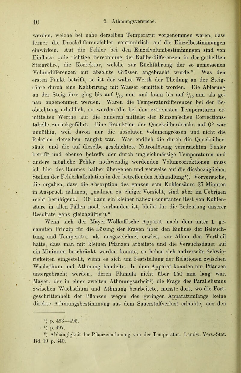 Averden, welche bei nahe derselben Temperatur vorgenommen waren, dass ferner die Druckdifferenzfehler continuirlich auf die Einzelbestimmungen einwirken. Auf die Fehler bei den Eiuzelvolumbestimmungen sind von Einfluss: „die richtige Berechnung der Kaliberdifferenzen in der getheilten Steigrohre, die Korrektur, welche zur Rückführung der so gemessenen Volumdifferenzen' auf absolute Grössen angebracht wurde.“ Was den ersten Punkt betrifft, so ist der wahre Werth der Theilung an der Steig- rohre durch eine Kalibrirung mit Wasser ermittelt worden. Die Ablesung an der Steigrohre ging bis auf Vio mm und kann bis auf 2/io mm als ge- nau angenommen werden. Waren die Temperaturdifferenzen bei der Be- obachtung erheblich, so wurden die bei den extremsten Temperaturen er- mittelten Werthe auf die anderen mittelst der Bunsen’schen Corrections- tabelle zurückgeführt. Eine Reduktion der Quecksilberdrucke auf 0° war unnötkig, weil davon nur die absoluten Volumengrössen und nicht die Relation derselben tangirt war. Was endlich die durch die Quecksilber- säule und die auf dieselbe geschichtete Natronlösung verursachten Fehler betrifft und ebenso betreffs der durch ungleichmässige Temperaturen und andere mögliche Fehler nothwendig werdenden Volumcorrektionen muss ich hier des Raumes halber übergehen und verweise auf die diesbezüglichen Stellen der Fehlerkalkulation in der betreffenden Abhandlung4). Vorversuche, die ergaben, dass die Absorption des ganzen ccm Kohlensäure 27 Minuten in Anspruch nahmen, „mahnen zu einiger Vorsicht, sind aber im Uebrigen recht beruhigend. Ob dann ein kleiner nahezu constanter Rest von Kohlen- säure in allen Fällen noch vorhanden ist, bleibt für die Bedeutung unserer Resultate ganz gleichgültig5).“ Wenn sich der Mayer-Wollcoff’sche Apparat nach dem unter 1. ge- nannten Prinzip für die Lösung der Fragen über den Einfluss der Beleuch- tung und Temperatur als ausgezeichnet erwies, vor Allem den Vortheil hatte, dass man mit kleinen Pflanzen arbeitete und die Versuchsdauer auf ein Minimum beschränkt werden konnte, so haben sich andrerseits Schwie- rigkeiten eingestellt, wenn es sich um Feststellung der Relationen zwischen Wachsthum und Athmung handelte. In dem Apparat konnten nur Pflanzen untergebracht werden, deren Plumula nicht über 150 mm lang war. Mayer, der in einer zweiten Athmungsarbeit6) die Frage des Parallelismus zwischen Wachsthum und Athmung bearbeitete, musste dort, wo die Fort- geschrittenheit der Pflanzen wegen des geringen Apparatumfangs keine direkte Athmungsbestimmung aus dem Sauerstoffverlust erlaubte, aus den 4) p. 493—496. 5) p. 497. 6) Abhängigkeit der Pflanzenathmung von der Temperatur. Landw. Vers.-Stat. Bd. 19 p. 340.