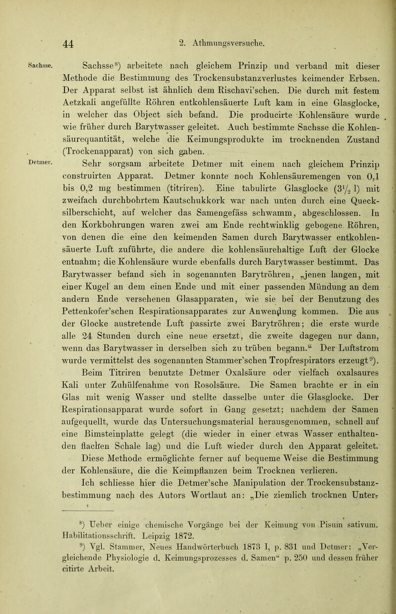 Sachsse. Detmer. Sachsse8) arbeitete nach gleichem Prinzip und verband mit dieser Methode die Bestimmung des Trockensubstanzverlustes keimender Erbsen. Der Apparat selbst ist ähnlich dem Rischavi’schen. Die durch mit festem Aetzkali angefüllte Röhren entkohlensäuerte Luft kam in eine Glasglocke, in welcher das Object sich befand. Die producirte Kohlensäure wurde wie früher durch Barytwasser geleitet. Auch bestimmte Sachsse die Kohlen- säurecjuantität, welche die Keimungsprodukte im trocknenden Zustand (Trockenapparat) von sich gaben. Sehr sorgsam arbeitete Detmer mit einem nach gleichem Prinzip construirten Apparat. Detmer konnte noch Kohlensäuremengen von 0,1 bis 0,2 mg bestimmen (titriren). Eine tabulirte Glasglocke (31/., 1) mit zweifach durchbohrtem Kautschukkork war nach unten durch eine Queck- silberschicht, auf welcher das Samengefäss schwamm, abgeschlossen. In den Korkbohrungen waren zwei am Ende rechtwinklig gebogene Röhren, von denen die eine den keimenden Samen durch Barytwasser entkohlen- säuerte Luft zuführte, die andere die kohlensäurehaltige Luft der Glocke entnahm; die Kohlensäure wurde ebenfalls durch Barytwasser bestimmt. Das Barytwasser befand sich in sogenannten Barytröhren, „jenen langen, mit einer Kugel an dem einen Ende und mit einer passenden Mündung an dem andern Ende versehenen Glasapparaten, wie sie bei der Benutzung des Pettenkofer’schen Respirationsapparates zur Anwendung kommen. Die aus der Glocke austretende Luft passirte zwei Barytröhren; die erste wurde alle 24 Stunden durch eine neue ersetzt, die zweite dagegen nur dann, wenn das Barytwasser in derselben sich zu trüben begann.“ Der Luftstrom wurde vermittelst des sogenannten Stammer’schen Tropfrespirators erzeugt9). Beim Titriren benutzte Detmer Oxalsäure oder vielfach oxalsaures Kali unter Zuhülfenahme von Rosolsäure. Die Samen brachte er in ein Glas mit wenig Wasser und stellte dasselbe unter die Glasglocke. Der Respirationsapparat wurde sofort in Gang gesetzt; nachdem der Samen aufgequellt, wurde das Untersuchungsmaterial herausgenommen, schnell auf eine ßimsteinplatte gelegt (die wieder in einer etwas Wasser enthalten- den flachen Schale lag) und die Luft wieder durch den Apparat geleitet. Diese Methode ermöglichte ferner auf bequeme Weise die Bestimmung der Kohlensäure, die die Keimpflanzen beim Trocknen verlieren. Ich schliesse hier die Detmer’sche Manipulation der Trockensubstanz- bestimmung nach des Autors Wortlaut an: „Die ziemlich trocknen Unteiv 8) Ueber einige chemische Vorgänge bei der Keimung von Pisum sativum. Habilitationsschrift. Leipzig 1872. 9) Vgl. Stammer, Neues Handwörterbuch 1873 I, p. 831 und Detmer: „Ver- gleichende Physiologie d. Keimungsprozesses d. Samen“ p. 250 und dessen früher eitirte Arbeit.