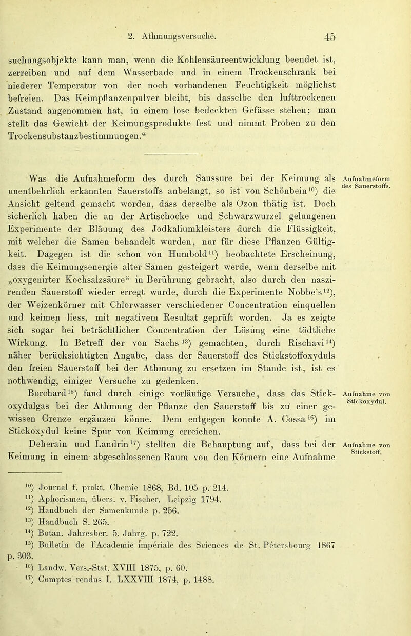 suchungsobjekte kann man, wenn die Kohlensäureentwicklung beendet ist, zerreiben und auf dem Wasserbade und in einem Trockenschrank bei niederer Temperatur von der noch vorhandenen Feuchtigkeit möglichst befreien. Das Keimpflanzenpulver bleibt, bis dasselbe den lufttrockenen Zustand angenommen hat, in einem lose bedeckten Gefässe stehen; man stellt das Gewicht der Keimungsprodukte fest und nimmt Proben zu den Trockensubstanzbestimmungen.“ Was die Aufnahmeform des durch Saussure bei der Keimung als unentbehrlich erkannten Sauerstoffs anbelangt, so ist von Schönbein10) die Ansicht geltend gemacht worden, dass derselbe als Ozon thätig ist. Doch sicherlich haben die an der Artischocke und Schwarzwurzel gelungenen Experimente der Bläuung des Jodkaliumkleisters durch die Flüssigkeit, mit welcher die Samen behandelt wurden, nur für diese Pflanzen Gültig- keit. Dagegen ist die schon von Humbold11) beobachtete Erscheinung, dass die Keimungsenergie alter Samen gesteigert werde, wenn derselbe mit „oxygeuirter Kochsalzsäure“ in Berührung gebracht, also durch den naszi- renden Sauerstoff wieder erregt wurde, durch die Experimente Nobbe’s12), der Weizenkörner mit Chlorwasser verschiedener Concentration einquellen und keimen liess, mit negativem Resultat geprüft worden. Ja es zeigte sich sogar bei beträchtlicher Concentration der Lösung eine tödtliehe Wirkung. In Betreff der von Sachs 13) gemachten, durch Rischavi14) näher berücksichtigten Angabe, dass der Sauerstoff des Stickstoffoxyduls den freien Sauerstoff bei der Athmung zu ersetzen im Stande ist, ist es nothwendig, einiger Versuche zu gedenken. Borchard15) fand durch einige vorläufige Versuche, dass das Stick- oxydulgas bei der Athmung der Pflanze den Sauerstoff bis zu einer ge- wissen Gren-ze ergänzen könne. Dem entgegen konnte A. Cossa16) im Stickoxydul keine Spur von Keimung erreichen. Deherain und Landrin17) stellten die Behauptung auf, dass bei der Keimung in einem abgeschlossenen Raum von den Körnern eine Aufnahme Aufnahmeform des Sauerstoffs. Aufnahme von Stickoxydul. Aufnahme von Stickstoff. !0) Journal f. prakt. Chemie 1868, Bd. 105 p. 214. H) Aphorismen, übers, v. Fischer. Leipzig 1794. 12) Handbuch der Samenkunde p. 256. 13) Handbuch S. 265. 14) Botan. Jahresber. 5. Jahrg. p. 722. 15) Bulletin de l’Academie imperiale des Sciences de St. Petersbourg 1867 p. 303. 1G) Landw. Vers.-Stat. XVIII 1875, p. 60. 17) Comptes rendus I. LXXVIII 1874, p. 1488.