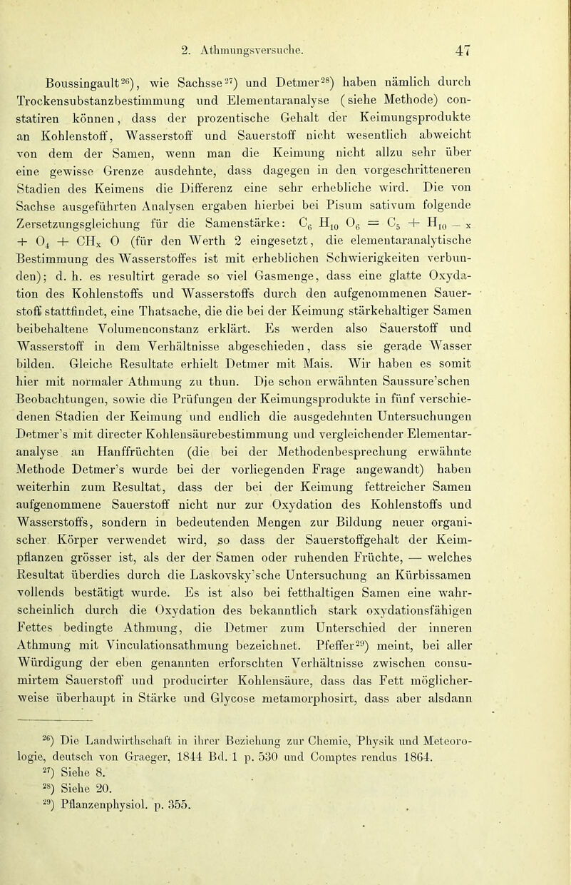 Boussingault26), wie Sachsse27) und Detmer28) haben nämlich durch Trockensubstanzbestimmung und Elementaranalyse (siehe Methode) con- statiren können, dass der prozentische Gehalt der Keimungsprodukte an Kohlenstoff, Wasserstoff' und Sauerstoff nicht wesentlich abweicht von dem der Samen, wenn man die Keimung nicht allzu sehr über eine gewisse Grenze ausdehnte, dass dagegen in den vorgeschritteneren Stadien des Keimens die Differenz eine sehr erhebliche wird. Die von Sachse ausgefiihrten Analysen ergaben hierbei bei Pisum sativum folgende Zersetzungsgleichung für die Samenstärke: C6 IIly 06 = C5 + H10 _ x + 04 + CHX 0 (für den Werth 2 eingesetzt, die elementaranalytische Bestimmung des Wasserstoffes ist mit erheblichen Schwierigkeiten verbun- den); d. h. es resultirt gerade so viel Gasmenge, dass eine glatte Oxyda- tion des Kohlenstoffs und Wasserstoffs durch den aufgenommenen Sauer- stoff stattfindet, eine Thatsache, die die bei der Keimung stärkehaltiger Samen beibehaltene Yolumenconstanz erklärt. Es werden also Sauerstoff und Wasserstoff in dem Yerhältnisse abgeschieden, dass sie gerade Wasser bilden. Gleiche Resultate erhielt Detmer mit Mais. Wir haben es somit hier mit normaler Athmung zu thun. Die schon erwähnten Saussure’schen Beobachtungen, sowie die Prüfungen der Keimungsprodukte in fünf verschie- denen Stadien der Keimung und endlich die ausgedehnten Untersuchungen DetmeFs mit directer Kohlensäurebestimmung und vergleichender Elementar- analyse an Hanffrüchten (die bei der Methodenbesprechung erwähnte Methode Detmer’s wurde bei der vorliegenden Frage angewandt) haben weiterhin zum Resultat, dass der bei der Keimung fettreicher Samen aufgenommene Sauerstoff nicht nur zur Oxydation des Kohlenstoffs und Wasserstoffs, sondern in bedeutenden Mengen zur Bildung neuer organi- scher Körper verwendet wird, so dass der Sauerstoffgehalt der Keim- pflanzen grösser ist, als der der Samen oder ruhenden Früchte, — welches Resultat überdies durch die Laskovsky’sche Untersuchung an Kürbissamen vollends bestätigt wurde. Es ist also bei fetthaltigen Samen eine wahr- scheinlich durch die Oxydation des bekanntlich stark oxydationsfähigen Fettes bedingte Athmung, die Detmer zum Unterschied der inneren Athmung mit Vinculationsathmung bezeichnet. Pfeffer29) meint, bei aller Würdigung der eben genannten erforschten Verhältnisse zwischen consu- mirtem Sauerstoff und producirter Kohlensäure, dass das Fett möglicher- weise überhaupt in Stärke und Glycose metamorphosirt, dass aber alsdann 26) Die Landwirthschaft in ihrer Beziehung zur Chemie, Physik und Meteoro- logie, deutsch von Graeger, 1844 Bd. 1 p. 530 und Comptes rendus 1864. 27) Siehe 8. 2S) Siehe 20. 29) Pflanzenphysiol. p. 355.