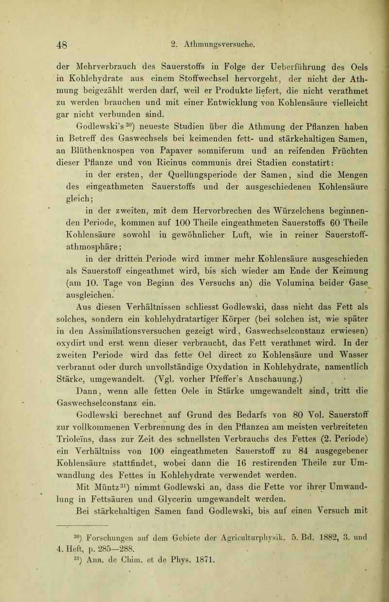 der Mehrverbrauch des Sauerstoffs iu Folge der Ueberführung des Oels in Kohlehydrate aus einem Stoffwechsel hervorgeht, der nicht der Ath- mung beigezählt werden darf, weil er Produkte liefert, die nicht verathmet zu werden brauchen und mit einer Entwicklung von Kohlensäure vielleicht gar nicht verbunden sind. Godlewskrs30) neueste Studien über die Athmung der Pflanzen haben in Betreff des Gaswechsels bei keimenden fett- und stärkehaltigen Samen, an Blüthenknospen von Papaver somniferum uud an reifenden Früchten dieser Pflanze und von Ricinus communis drei Stadien constatirt: in der ersten, der Quellungsperiode der Samen, sind die Mengen des eingeathmeten Sauerstoffs und der ausgeschiedenen Kohlensäure gleich; in der zweiten, mit dem Hervorbrechen des Würzelchens beginnen- den Periode, kommen auf 100 Theile eingeathmeten Sauerstoffs 60 Theile Kohlensäure sowohl in gewöhnlicher Luft, wie in reiner Sauerstoff- athmosphäre; in der dritten Periode wird immer mehr Kohlensäure ausgeschieden als Sauerstoff eingeathmet wird, bis sich wieder am Ende der Keimung (am 10. Tage von Beginn des Versuchs an) die Volumina beider Gase ausgleichen. Aus diesen Verhältnissen schliesst Godlewski, dass nicht das Fett als solches, sondern ein kohlehydratartiger Körper (bei solchen ist, wie später in den Assimilationsversuchen gezeigt wird, Gaswechselconstanz erwiesen) oxydirt und erst wenn dieser verbraucht, das Fett verathmet wird. In der zweiten Periode wird das fette Oel direct zu Kohlensäure und Wasser verbrannt oder durch unvollständige Oxydation in Kohlehydrate, namentlich Stärke, umgewandelt. (Vgl. vorher Pfeffer’s Anschauung.) Dann, wenn alle fetten Oele in Stärke umgewandelt sind, tritt die Gaswechselconstanz ein. Godlewski berechnet auf Grund des Bedarfs von 80 Vol. Sauerstoff zur vollkommenen Verbrennung des in den Pflanzen am meisten verbreiteten Trioleins, dass zur Zeit des schnellsten Verbrauchs des Fettes (2. Periode) ein Verhältniss von 100 eingeathmeten Sauerstoff zu 84 ausgegebener Kohlensäure stattfindet, wobei dann die 16 restirenden Theile zur Um- wandlung des Fettes in Kohlehydrate verwendet werden. Mit Müntz31) nimmt Godlewski an, dass die Fette vor ihrer Umwand- lung in Fettsäuren und Glycerin umgewandelt werden. Bei stärkehaltigen Samen fand Godlewski, bis auf einen Versuch mit 30) Forschungen auf dem Gebiete der Agricülturphysik. 5. Bd. 1882, 3. und 4. Heft, p. 285—288. 31) Ann. de Cliim. et de Phys. 1871.