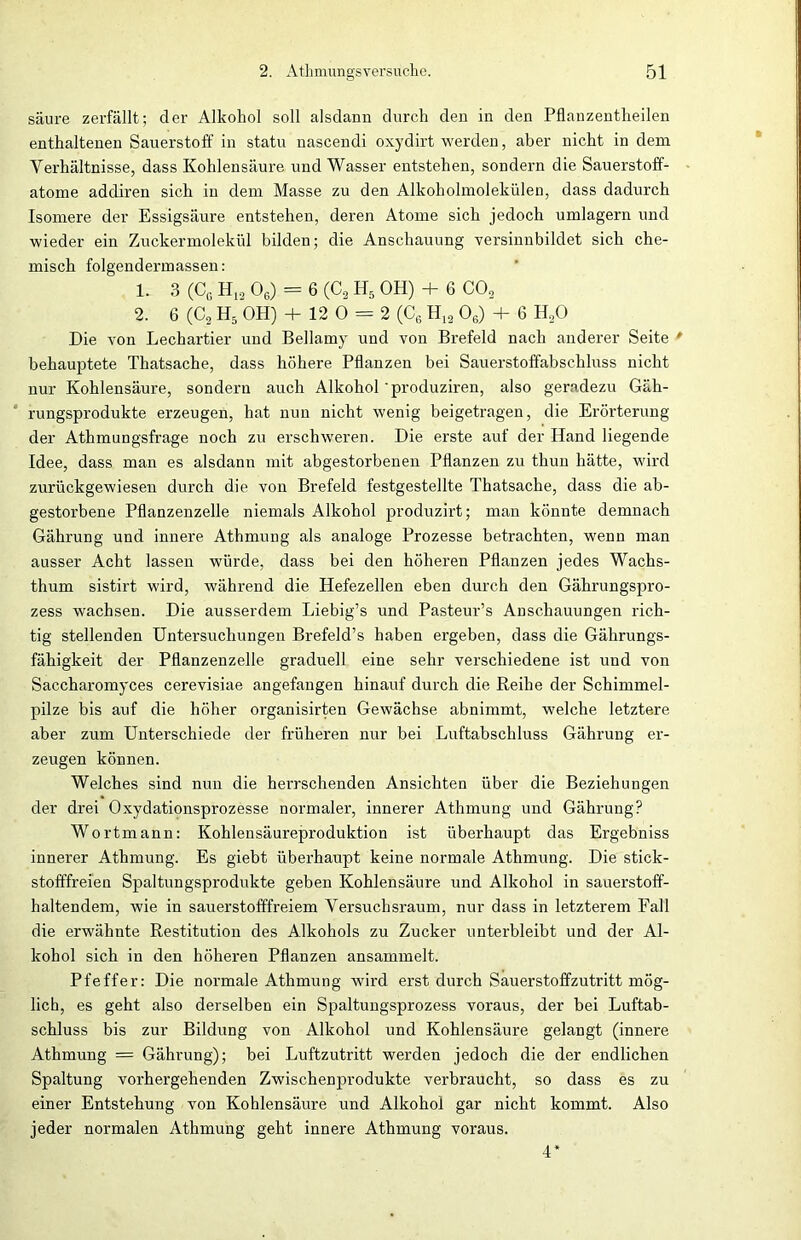 säure zerfällt; der Alkohol soll alsdann durch den in den Pflauzentheilen enthaltenen Sauerstoff in statu nascendi oxydirt werden, aber nicht in dem Verhältnisse, dass Kohlensäure und Wasser entstehen, sondern die Sauerstoff- atome addiren sich in dem Masse zu den Alkoholmolekülen, dass dadurch Isomere der Essigsäure entstehen, deren Atome sich jedoch umlagern und wieder ein Zuckermolekül bilden; die Anschauung versinnbildet sich che- misch folgendennassen: 1. 3 (CG H12 06) — 6 (C8 H5 OH) + 6 C02 2. 6 (C, H5 OH) + 12 0 = 2 (C6 H12 06) + 6 H,0 Die von Lechartier und Bellamy und von Brefeld nach anderer Seite * behauptete Thatsache, dass höhere Pflanzen bei Sauerstoffabschluss nicht nur Kohlensäure, sondern auch Alkohol'produziren, also geradezu Gäh- rungsprodukte erzeugen, hat nun nicht wenig beigetragen, die Erörterung der Athmungsfrage noch zu erschweren. Die erste auf der Hand liegende Idee, dass man es alsdann mit abgestorbenen Pflanzen zu thun hätte, wird zurückgewiesen durch die von Brefeld festgestellte Thatsache, dass die ab- gestorbene Pflanzenzelle niemals Alkohol produzirt; man könnte demnach Gährung und innere Athmung als analoge Prozesse betrachten, wenn man ausser Acht lassen würde, dass bei den höheren Pflanzen jedes Wachs- thum sistirt wird, während die Hefezellen eben durch den Gährungspro- zess wachsen. Die ausserdem Liebig’s und Pasteur’s Anschauungen rich- tig stellenden Untersuchungen Brefeld’s haben ergeben, dass die Gährungs- fähigkeit der Pflanzenzelle graduell eine sehr verschiedene ist und von Saccharomyces cerevisiae angefangen hinauf durch die Reihe der Schimmel- pilze bis auf die höher organisirten Gewächse abnimmt, welche letztere aber zum Unterschiede der früheren nur bei Luftabschluss Gährung er- zeugen können. Welches sind nun die herrschenden Ansichten über die Beziehungen der drei Oxydationsprozesse normaler, innerer Athmung und Gährung? Wortmann: Kohlensäureproduktion ist überhaupt das Ergebniss innerer Athmung. Es giebt überhaupt keine normale Athmung. Die stick- stofffreien Spaltungsprodukte geben Kohlensäure und Alkohol in sauerstoff- haltendem, wie in sauerstofffreiem Versuchsraum, nur dass in letzterem Fall die erwähnte Restitution des Alkohols zu Zucker unterbleibt und der Al- kohol sich in den höheren Pflanzen ansammelt. Pfeffer: Die normale Athmung wird erst durch Sauerstoffzutritt mög- lich, es geht also derselben ein Spaltungsprozess voraus, der bei Luftab- schluss bis zur Bildung von Alkohol und Kohlensäure gelangt (innere Athmung = Gährung); bei Luftzutritt werden jedoch die der endlichen Spaltung vorhergehenden Zwischenprodukte verbraucht, so dass es zu einer Entstehung von Kohlensäure und Alkohol gar nicht kommt. Also jeder normalen Athmung geht innere Athmung voraus. 4
