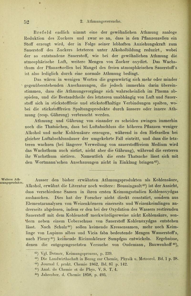 Weitere Ath- mungsprodukte.- Brefelcl endlich nimmt eine der gewöhnlichen Athmung analoge Reduktion des Zuckers und zwar so an, dass in den Pflanzenzellen ein Stoff erzeugt wird, der in Folge seiner lebhaften Anziehungskraft zum Sauerstoff des Zuckers letzteren unter Alkoholbildung reduzirt, wobei der so entstandene Sauerstoff, wie bei der gewöhnlichen Athmung die atmosphärische Luft, weitere Mengen von Zucker oxydirt. Das Wachs- thum der Pflanzen zellen bei Mangel des freien atmosphärischen Sauerstoffs ist also lediglich durch eine normale Athmung bedingt. Das wären in wenigen Worten die gegenwärtig sich mehr oder minder gegenüberstehenden Anschauungen, die jedoch immerhin darin überein- stimmen, dass die Athmungsvorgänge sich wahrscheinlich im Plasma ab- spielen, und die Bestandteile des letzteren unabhängig von Luft und Sauer- stoff sich in stickstofffreie und stickstoffhaltige Verbindungen spalten, wo- bei die stickstofffreien Spaltungsprodukte durch äussere oder innere Ath- mung (resp. Gährung) verbraucht werden. Athmung und Gährung von einander zu scheiden zwingen immerhin noch die Thatsächen, dass bei Luftabschluss die höheren Pflanzen weniger Alkohol und mehr Kohlensäure erzeugen, während in den Hefezellen bei gleicher Luftabschlussdauer der umgekehrte Fall eintritt, und dass die letz- teren wachsen (bei längerer Verweilung von sauerstofffreiem Medium wird das Wachsthum auch sistirt, nicht aber die Gährung), während die ersteren ihr Wachsthum sistiren. Namentlich die erste Thatsache lässt sich mit den Wortmann’schen Anschauungen nicht in Einklang bringen42). Ausser den bisher erwähnten Athmungsprodukten als Kohlensäure, Alkohol, erwähnt die Literatur noch weitere: Boussingault43) ist der Ansicht, dass verschiedene Samen in ihren ersten Keimungsstadien Kohlenoxydgas aushauchen. Dies hat der Forscher nicht direkt constatirt, sondern aus Elementaranalysen von Weizenkörnern einerseits und Weizenkeimlingen an- drerseits abgelesen, indem er den bei der Oxydation des Wassers restirenden Sauerstoff mit dem Kohlenstoff merkwürdigerweise nicht Kohlensäure, son- dern neben einem Ueberschuss von Sauerstoff Kohlenöxydgas entstehen lässt. Nach Schulz44) sollen keimende Kressensamen, mehr noch Keim- linge von Lupinus albus und Vicia faba bedeutende Mengen Wasserstoffs, nach Fleury45) keimende Ricinuskörner Sumpfgas entwickeln. Ergebnisse, denen die entgegengesetzten Versuche von Oudemann, Bauwenhoff46), 42) Vgl. Detmer, Keimungsprozess, p. 289. 43) Die Landwirtschaft in Bezug zur Chemie, Physik u. Meteorol. Bd. 1 p. 28. 44) Journal f. prakt. Chemie 1862, Bd. 87 p. 142. 45) Anal, de Chemie et de Phys. V. S. T. 4. 46) Jahresber. d. Chemie 1858, p. 493.