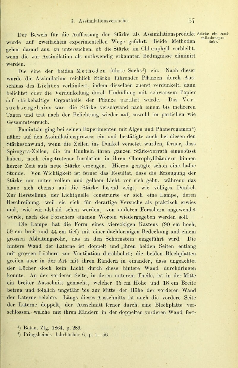 Der Beweis für die Auffassung der Stärke als Assimilationsprodukt Stärke ein Assi- .. , milationspro- wurde auf zweifachem experimentellen Wege geführt. Beide Methoden dukt. gehen darauf aus, zu untersuchen, ob die Stärke im Chlorophyll verbleibt, wenn die zur Assimilation als nothwendig erkannten Bedingnisse eliminirt werden. Die eine der beiden Methoden führte Sachs3) ein. Nach dieser wurde die Assimilation reichlich Stärke führender Pflanzen durch Aus- schluss des Lichtes verhindert, indem dieselben zuerst verdunkelt, dann belichtet oder die Yerdunkelung durch Umhüllung mit schwarzem Papier auf stärkehaltige Organtheile der Pflanze partilirt wurde. Das Ver- such s e rgebniss war: die Stärke verschwand nach einem bis mehreren Tagen und trat nach der Belichtung wieder auf, sowohl im partiellen wie Gesammtversuch. Famintzin ging bei seinen Experimenten mit Algen und Phanerogamen4) näher auf den Assimilationsprozess ein und bestätigte auch bei diesen den Stärkeschwund, wenn die Zellen ins Dunkel versetzt wurden, ferner, dass Spirogyra-Zellen, die im Dunkeln ihren ganzen Stärkevorrath eingebüsst haben, nach eingetretener Insolation in ihren Chorophyllbändern binnen kurzer Zeit aufs neue Stärke erzeugen. Hierzu genügte schon eine halbe Stunde. Von Wichtigkeit ist ferner das Resultat, dass die Erzeugung der Stärke nur unter vollem und gelbem Licht vor sich geht, während das blaue sich ebenso auf die Stärke lösend zeigt, wie völliges Dunkel. Zur Herstellung der Lichtquelle construirte er sich eine Lampe, deren Beschreibung, weil sie sich für derartige Versuche als praktisch erwies und, wie wir alsbald sehen werden, von anderen Forschern angewendet wurde, nach des Forschers eigenen Worten wiedergegeben werden soll. Die Lampe hat die Form eines viereckigen Kastens (90 cm hoch, 59 cm breit und 44 cm tief) mit einer dachförmigen Bedeckung und einem grossen Ableitungsrohr, das in den Schornstein eingeführt wird. Die hintere Wand der Laterne ist doppelt und .ihren beiden Seiten entlang mit grossen Löchern zur Ventilation durchbohrt; die beiden Blechplatten greifen aber in der Art mit ihren Rändern in einander, dass ungeachtet der Löcher doch kein Licht durch diese hintere Wand durchdringen konnte. An der vorderen Seite, in deren unterem Theile, ist in der Mitte ein breiter Ausschnitt gemacht, welcher 35 cm Höhe und 18 cm Breite betrug und folglich ungefähr bis zur Mitte der Höhe der vorderen Wand der Laterne reichte. Längs dieses Ausschnitts ist auch die vordere Seite der Laterne doppelt, der Ausschnitt ferner durch. eine Blechplatte ver- schlossen, welche mit ihi'en Rändern in der doppelten vorderen Wand fest- 3) Botan. Ztg. 1864, p. 289. 4) Pringsheim’s Jahrbücher 6, p. 1—56.