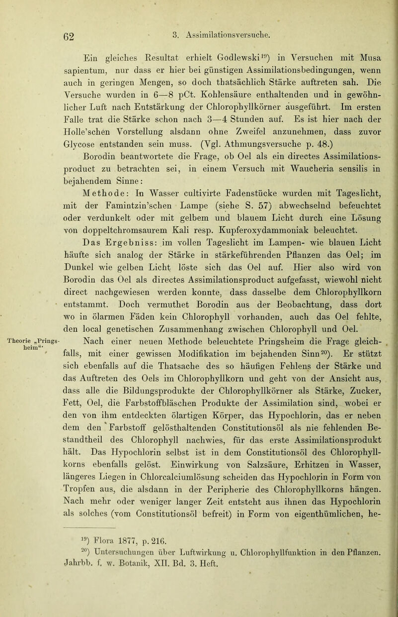 Theorie „Prings- heim“* Ein gleiches Resultat erhielt Godlewski19) in Versuchen mit Musa sapientum, nur dass er hier bei günstigen Assimilationsbedingungen, wenn auch in geringen Mengen, so doch thatsächlich Stärke auftreten sah. Die Versuche wurden in 6—8 pCt. Kohlensäure enthaltenden und in gewöhn- licher Luft nach Entstärkung der Chlorophyllkörner äusgeführt. Im ersten Falle trat die Stärke schon nach 3—4 Stunden auf. Es ist hier nach der Holle’schen Vorstellung alsdann ohne Zweifel anzunehmen, dass zuvor Glycose entstanden sein muss. (Vgl. Athmungsversuche p. 48.) Borodin beantwortete die Frage, ob Oel als ein directes Assimilations- product zu betrachten sei, in einem Versuch mit Waucheria sensilis in bejahendem Sinne: Methode: In Wasser cultivirte Fadenstücke wurden mit Tageslicht, mit der Famintzin’schen Lampe (siehe S. 57) abwechselnd befeuchtet oder verdunkelt oder mit gelbem und blauem Licht durch eine Lösung von doppeltchromsaurem Kali resp. Kupferoxydammoniak beleuchtet. Das Ergebniss: im vollen Tageslicht im Lampen- wie blauen Licht häufte sich analog der Stärke in stärkeführenden Pflanzen das Oel; im Dunkel wie gelben Licht löste sich das Oel auf. Flier also wird von Borodin das Oel als directes Assimilationsproduct aufgefasst, wiewohl nicht direct nachgewiesen werden konnte, dass dasselbe dem Chlorophyllkorn entstammt. Doch vermuthet Borodin aus der Beobachtung, dass dort wo in ölarmen Fäden kein Chlorophyll vorhanden, auch das Oel fehlte, den local genetischen Zusammenhang zwischen Chlorophyll und Oel. Nach einer neuen Methode beleuchtete Pringsheim die Frage gleich- falls, mit einer gewissen Modifikation im bejahenden Sinn20). Er stützt sich ebenfalls auf die Thatsache des so häufigen Fehlens der Stärke und das Auftreten des Oels im Chlorophyllkorn und geht von der Ansicht aus, dass alle die Bildungsprodukte der Chlorophyllkörner als Stärke, Zucker, Fett, Oel, die Farbstoffbläschen Produkte der Assimilation sind, wobei er den von ihm entdeckten ölartigen Körper, das Hypochlorin, das er neben dem den Farbstoff gelösthaltenden Constitutionsöl als nie fehlenden Be- standtheil des Chlorophyll nachwies, für das erste Assimilationsprodukt hält. Das Hypochlorin selbst ist in dem Constitutionsöl des Chlorophyll- korns ebenfalls gelöst. Einwirkung von Salzsäure, Erhitzen in Wasser, längeres Liegen in Chlorcalciumlösung scheiden das Hypochlorin in Form von Tropfen aus, die alsdann in der Peripherie des Chlorophyllkorns hängen. Nach mehr oder weniger langer Zeit entsteht aus ihnen das Hypochlorin als solches (vom Constitutionsöl befreit) in Form von eigenthümlichen, he- 19) Flora 1877, p. 216. 20) Untersuchungen über Luftwirkung u. Chlorophyllfunktion in den Pflanzen. Jahrbb. f, w. Botanik, XII. Bd. 3. Heft.