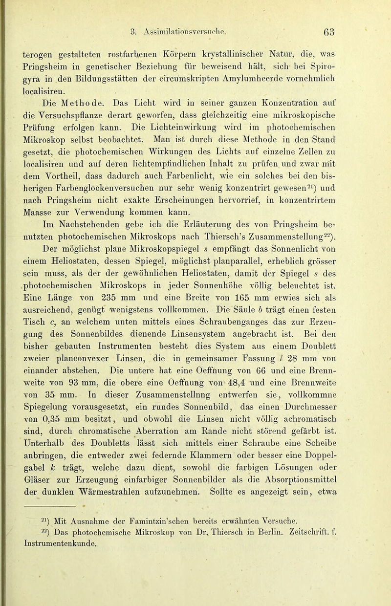 terogen gestalteten rostfarbenen Körpern krystallinischer Natur, die, was Pringsheim in genetischer Beziehung für beweisend hält, sich bei Spiro- gyra in den Bildungsstätten der circumskripten Amylumheerde yornehmlich localisiren. Die Methode. Das Licht wird in seiner ganzen Konzentration auf die Versuchspflanze derart geworfen, dass gleichzeitig eine mikroskopische Prüfung erfolgen kann. Die Lichteinwirkung wird im photochemischen Mikroskop selbst beobachtet. Man ist durch diese Methode in den Stand gesetzt, die photochemischen Wirkungen des Lichts auf einzelne Zellen zu localisiren und auf deren lichtempfindlichen Inhalt zu prüfen und zwar mit dem Vorthei], dass dadurch auch Farbenlicht, wie ein solches bei den bis- herigen Farbenglockenversuchen nur sehr wenig konzentrirt gewesen21) und nach Pringsheim nicht exakte Erscheinungen hervorrief, in konzentrirtem Maasse zur Verwendung kommen kann. Im Nachstehenden gebe ich die Erläuterung des von Pringsheim be- nutzten photochemischen Mikroskops nach Thiersch’s Zusammenstellung22). Der möglichst plane Mikroskopspiegel s empfängt das Sonnenlicht von einem Heliostaten, dessen Spiegel, möglichst planparallel, erheblich grösser sein muss, als der der gewöhnlichen Heliostaten, damit der Spiegel s des photochemischen Mikroskops in jeder Sonnenhöhe völlig beleuchtet ist. Eine Länge von 235 mm und eine Breite von 165 mm erwies sich als ausreichend, genügt wenigstens vollkommen. Die Säule b trägt einen festen Tisch c, an welchem unten mittels eines Schraubenganges das zur Erzeu- gung des Sonnenbildes dienende Linsensystem angebracht ist. Bei den bisher gebauten Instrumenten besteht dies System aus einem Doublett zweier planconvexer Linsen, die in gemeinsamer Fassung l 28 mm von einander abstehen. Die untere hat eine Oeffnung von 66 und eine Brenn- weite von 93 mm, die obere eine Oeffnung von 48,4 und eine Brennweite von 35 mm. In dieser Zusammenstellung entwerfen sie, vollkommne Spiegelung vorausgesetzt, ein rundes Sonnenbild, das einen Durchmesser von 0,35 mm besitzt, und obwohl die Linsen nicht völlig achromatisch sind, durch chromatische Aberration am Rande nicht störend gefärbt ist. Unterhalb des Doubletts lässt sich mittels einer Schraube eine Scheibe anbringen, die entweder zwei federnde Klammern oder besser eine Doppel- gabel k trägt, welche dazu dient, sowohl die farbigen Lösungen oder Gläser zur Erzeugung einfarbiger Sonnenbilder als die Absorptionsmittel der dunklen Wärmestrahlen aufzunehmen. Sollte es angezeigt sein, etwa 21) Mit Ausnahme der Famintzin’schen bereits erwähnten Versuche. 22) Das photochemische Mikroskop von Dr. Thiersch in Berlin. Zeitschrift, f. Instrumentenkunde.