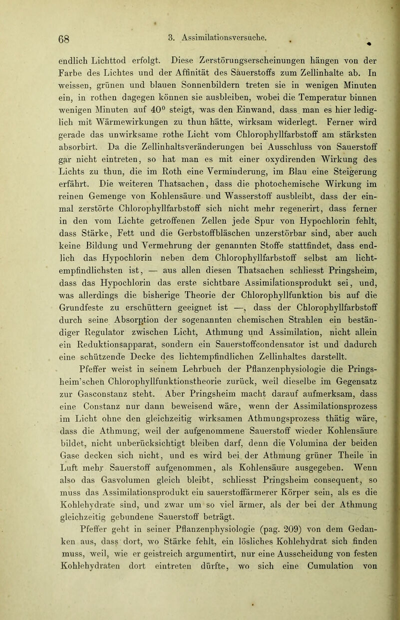 endlich Lichttod erfolgt. Diese Zerstörungserscheinungen hängen von der Farbe des Lichtes und der Affinität des Sauerstoffs zum Zellinhalte ab. In weissen, grünen und blauen Sonnenbildern treten sie in wenigen Minuten ein, in rothen dagegen können sie ausbleiben, wobei die Temperatur binnen wenigen Minuten auf 40° steigt, was den Einwand, dass man es hier ledig- lich mit Wärmewirkungen zu thun hätte, wirksam widerlegt. Ferner wird gerade das unwirksame rothe Licht vom Chlorophyllfarbstoff am stärksten absorbirt. Da die Zellinhaltsveränderungen bei Ausschluss von Sauerstoff gar nicht eintreten, so hat man es mit einer oxydirenden Wirkung des Lichts zu thun, die im Roth eine Verminderung, im Blau eine Steigerung erfährt. Die weiteren Thatsachen, dass die photochemische Wirkung im reinen Gemenge von Kohlensäure und Wasserstoff ausbleibt, dass der ein- mal zerstörte Chlorophyllfarbstoff sich nicht mehr regenerirt, dass ferner in den vom Lichte getroffenen Zellen jede Spur von Hypochlorin fehlt, dass Stärke, Fett und die Gerbstoffbläschen unzerstörbar sind, aber auch keine Bildung und Vermehrung der genannten Stoffe stattfindet, dass end- lich das Hypochlorin neben dem Chlorophyllfarbstoff selbst am licht- empfindlichsten ist, — aus allen diesen Thatsachen schliesst Pringsheim, dass das Hypocblorin das erste sichtbare Assimilationsprodukt sei, und, was allerdings die bisherige Theorie der Chlorophyllfunktion bis auf die Grundfeste zu erschüttern geeignet ist —, dass der Chlorophyllfarbstoff durch seine Absorption der sogenannten chemischen Strahlen ein bestän- diger Regulator zwischen Licht, Athmung und Assimilation, nicht allein ein Reduktionsapparat, sondern ein Sauerstoffcondensator ist und dadurch eine schützende Decke des lichtempfindlichen Zellinhaltes darstellt. Pfeffer weist in seinem Lehrbuch der Pflanzenphysiologie die Prings- heim’schen Chlorophyllfunktionstheorie zurück, weil dieselbe im Gegensatz zur Gasconstanz steht. Aber Pringsheim macht darauf aufmerksam, dass eine Constanz nur dann beweisend wäre, wenn der Assimilationsprozess im Licht ohne den gleichzeitig wirksamen Athmungsprozess thätig wäre, dass die Athmung, weil der aufgenommene Sauerstoff wieder Kohlensäure bildet, nicht unberücksichtigt bleiben darf, denn die Volumina der beiden Gase decken sich nicht, und es wird bei der Athmung grüner Theile in Luft mehr Sauerstoff aufgenommen, als Kohlensäure ausgegeben. Wenn also das Gasvolumen gleich bleibt, schliesst Pringsheim consequent, so muss das Assimilationsprodukt ein sauerstoffärmerer Körper sein, als es die Kohlehydrate sind, und zwar um so viel ärmer, als der bei der Athmung gleichzeitig gebundene Sauerstoff beträgt. Pfeffer geht in seiner Pflanzenphysiologie (pag. 209) von dem Gedan- ken aus, dass dort, wo Stärke fehlt, ein lösliches Kohlehydrat sich finden muss, weil, wie er geistreich argumentirt, nur eine Ausscheidung von festen Kohlehydraten dort eintreten dürfte, wo sich eine Cumulation von