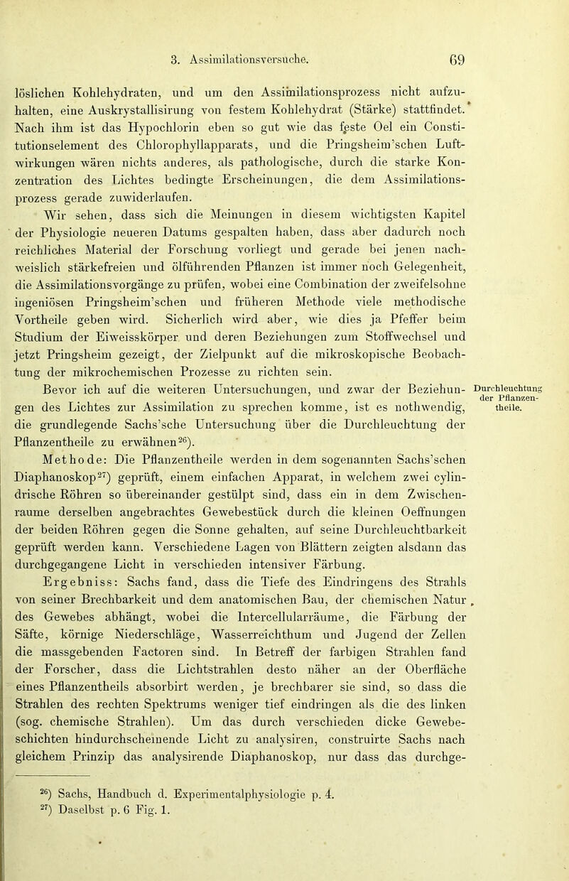 löslichen Kohlehydraten, und um den Assimilationsprozess nicht aufzu- halten, eine Auskrystallisirung von festem Kohlehydrat (Stärke) stattfindet. Nach ihm ist das Hypochlorin eben so gut wie das fpste Oel ein Consti- tutionselement des Chlorophyllapparats, und die Pringsheim’schen Luft- wirkungen wären nichts anderes, als pathologische, durch die starke Kon- zentration des Lichtes bedingte Erscheinungen, die dem Assimilations- prozess gerade zuwiderlaufen. Wir sehen, dass sich die Meinungen in diesem wichtigsten Kapitel der Physiologie neueren Datums gespalten haben, dass aber dadurch noch reichliches Material der Forschung vorliegt und gerade bei jenen nach- weislich stärkefreien und ölführenden Pflanzen ist immer noch Gelegenheit, die Assimilationsvorgänge zu prüfen, wobei eine Combination der zweifelsohne ingeniösen Pringsheim’schen und früheren Methode viele methodische Vortheile geben wird. Sicherlich wird aber, wie dies ja Pfeffer beim Studium der Eiweisskörper und deren Beziehungen zum Stoffwechsel und jetzt Pringsheim gezeigt, der Zielpunkt auf die mikroskopische Beobach- tung der mikrochemischen Prozesse zu richten sein. Bevor ich auf die weiteren Untersuchungen, und zwar der Beziehun- gen des Lichtes zur Assimilation zu sprechen komme, ist es nothwendig, die grundlegende Sachs’sche Untersuchung über die Durchleuchtung der Pflanzentheile zu erwähnen26). Methode: Die Pflanzentheile werden in dem sogenannten Sachs’schen Diaphanoskop27) geprüft, einem einfachen Apparat, in welchem zwei cylin- drische Röhren so übereinander gestülpt sind, dass ein in dem Zwischen- räume derselben angebrachtes Gewebestück durch die kleinen Oeffnungen der beiden Röhren gegen die Sonne gehalten, auf seine Durchleuchtbarkeit geprüft werden kann. Verschiedene Lagen von Blättern zeigten alsdann das durchgegangene Licht in verschieden intensiver Färbung. Erg ebniss: Sachs fand, dass die Tiefe des Eindringens des Strahls von seiner Brechbarkeit und dem anatomischen Bau, der chemischen Natur des Gewebes abhängt, wobei die Intercellularräume, die Färbung der Säfte, körnige Niederschläge, Wasserreichthum und Jugend der Zellen die massgebenden Factoren sind. In Betreff der farbigen Strahlen fand der Forscher, dass die Lichtstrahlen desto näher an der Oberfläche eines Pflanzentheils absorbirt werden, je brechbarer sie sind, so dass die Strahlen des rechten Spektrums weniger tief eindringen als die des linken (sog. chemische Strahlen). Um das durch verschieden dicke Gewebe- schichten hindurchscliemende Licht zu analysiren, construirte Sachs nach gleichem Prinzip das analysirende Diaphanoskop, nur dass das durchge- Durchleuchtung der Pflanzen- theile. 26) Sachs, Handbuch d. Experimentalphysiologie p. 4. 27) Daselbst p. 6 Fig. 1.