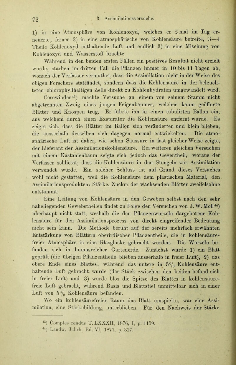 1) in eine Atmosphäre von Kohlenoxyd, welches er 2 mal im Tag er- neuerte, ferner 2) in eine atmosphärische von Kohlensäure befreite, 3—4 Theile Kohlenoxyd enthaltende Luft und endlich 3) in eine Mischung von Kohlenoxyd und Wasserstoff brachte. Während in den beiden ersten Fällen ein positives Resultat nicht erzielt wurde, starben im dritten Fall die Pflanzen immer in 10 bis 11 Tagen ab, wonach der Verfasser vermuthet, dass die Assimilation nicht in der Weise des obigen Forschers stattfindet, sondern dass die Kohlensäure in der beleuch- teten chlorophyllhaltigen Zelle direkt zu Kohlenhydraten umgewandelt wird. Corewinder43) machte Versuche an einem von seinem Stamm nicht abgetrennten Zweig eines jungen Feigenbaumes, welcher kaum geöffnete Blätter und Knospen trug. Er führte ihn in einen tubulirten Ballon ein, aus welchem durch einen Exspirator die Kohlensäure entfernt wurde. Es zeigte sich, dass die Blätter im Ballon sich veränderten und klein blieben, die ausserhalb desselben sich dagegen normal entwickelten. Die atmo- sphärische Luft ist daher, wie schon Saussure in fast gleicherweise zeigte, der Lieferant der Assimilationskohlensäure. Bei weiteren gleichen Versuchen mit einem Kastanienbaum zeigte sich jedoch das Gegentheil, woraus der Verfasser schliesst, dass die Kohlensäure in den Stengeln zur Assimilation verwendet wurde. Ein solcher Schluss ist auf Grund dieses Versuches wohl nicht gestattet, weil die Kohlensäure dem plastischen Material, den Assimilationsprodukten: Stärke, Zucker der wachsenden Blätter zweifelsohne entstammt. Eine Leitung von Kohlensäure in den Geweben selbst nach den sehr naheliegenden Gewebstheilen findet zu Folge den Versuchen von J. W. Moll44) überhaupt nicht statt, weshalb die den Pflanzenwurzeln dargebotene Koh- lensäure für den Assimilationsprozess von direkt eingreifender Bedeutung nicht sein kann. Die Methode beruht auf der bereits mehrfach erwähnten Entstärkung von Blättern oberirdischer Pflanzentheile, die in kohlensäure- freier Atmosphäre in eine Glasglocke gebracht wurden. Die Wurzeln be- fanden sich in humusreicher Gartenerde. Zunächst wurde 1) ein Blatt geprüft (die übrigen Pflanzentheile blieben ausserhalb in freier Luft), 2) das obere Ende eines Blattes, während das untere in 5% Kohlensäure ent- haltende Luft gebracht wurde (das Stück zwischen den beiden befand sich in freier Luft) und 3) wurde blos die Spntze des Blattes in kohlensäure- freie Luft gebracht, während Basis und Blattstiel unmittelbar sich in einer Luft von 5°/0 Kohlensäure befanden. Wo ein kohlensäurefreier Raum das- Blatt umspielte, war eine Assi- milation, eine Stärkebildung, unterblieben. Für den Nachweis der Stärke 43) Comptes rendus T. LXXX1I, 1876, I, p. 1159. 44) Landw. Jalirb. Bd. VI, 1877, p. 317.