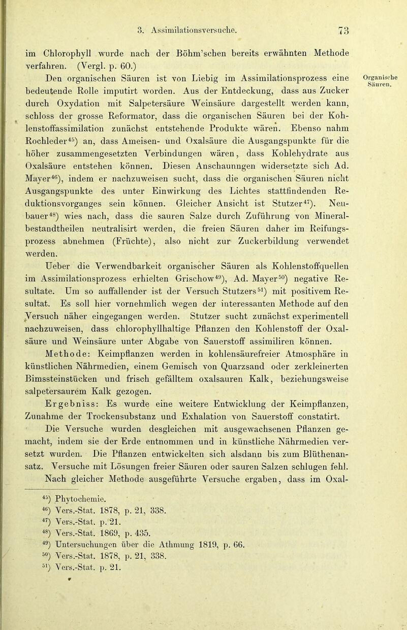 im Chlorophyll wurde nach der Böhm’schen bereits erwähnten Methode verfahren. (Vergl. p. 60.) Den organischen Säuren ist von Liebig im Assimilationsprozess eine bedeutende Rolle imputirt worden. Aus der Entdeckimg, dass aus Zucker durch Oxydation mit Salpetersäure Weinsäure dargestellt werden kann, schloss der grosse Reformator, dass die organischen Säuren bei der Koh- lenstoffassimilation zunächst entstehende Produkte wären. Ebenso nahm Rochleder45) an, dass Ameisen- und Oxalsäure die Ausgangspunkte für die höher zusammengesetzten Verbindungen wären, dass Kohlehydrate aus Oxalsäure entstehen können. Diesen Anschauungen widersetzte sich Ad. Mayer46), indem er nachzuweisen sucht, dass die organischen Säuren nicht Ausgangspunkte des unter Einwirkung des Lichtes stattfindendeu Re- duktionsvorganges sein können. Gleicher Ansicht ist Stutzer47). Neu- bauer48) wies nach, dass die sauren Salze durch Zuführung von Mineral- bestandtheilen neutralisirt werden, die freien Säuren daher im Reifungs- prozess abnehmen (Früchte), also nicht zur Zuckerbildung verwendet werden. Ueber die Verwendbarkeit organischer Säuren als Kohlenstoffquellen im Assimilationsprozess erhielten Grischow49), Ad. Mayer50) negative Re- sultate. Um so auffallender ist der Versuch Stutzers51) mit positivem Re- sultat. Es soll hier vornehmlich wegen der interessanten Methode auf den Versuch näher eingegangen werden. Stutzer sucht zunächst experimentell nachzuweisen, dass chlorophyllhaltige Pflanzen den Kohlenstoff der Oxal- säure und Weinsäure unter Abgabe von Sauerstoff assimiliren können. Methode: Keimpflanzen werden in kohlensäurefreier Atmosphäre in künstlichen Nährmedien, einem Gemisch von Quarzsand oder zerkleinerten Bimssteinstücken und frisch gefälltem oxalsauren Kalk, beziehungsweise salpetersaurem Kalk gezogen. Ergebniss: Es wurde eine weitere Entwicklung der Keimpflanzen, Zunahme der Trockensubstanz und Exhalation von Sauerstoff constatirt. Die Versuche wurden desgleichen mit ausgewachsenen Pflanzen ge- macht, indem sie der Erde entnommen und in künstliche Nährmedien ver- setzt wurden. Die Pflanzen entwickelten sich alsdann bis zum Blüthenan- satz. Versuche mit Lösungen freier Säuren oder sauren Salzen schlugen fehl. Nach gleicher Methode ausgeführte Versuche ergaben, dass im Oxal- 45) Phytochemie. 46) Vers.-Stat. 1878, p. 21, 338. 47) Vers.-Stat. p. 21. 48) Vers.-Stat. 1869, p. 435. 49) Untersuchungen über die Athmung 1819, p. 66. 50) Vers.-Stat. 1878, p. 21, 338. 51) Vers.-Stat. p. 21. Organische Säuren.