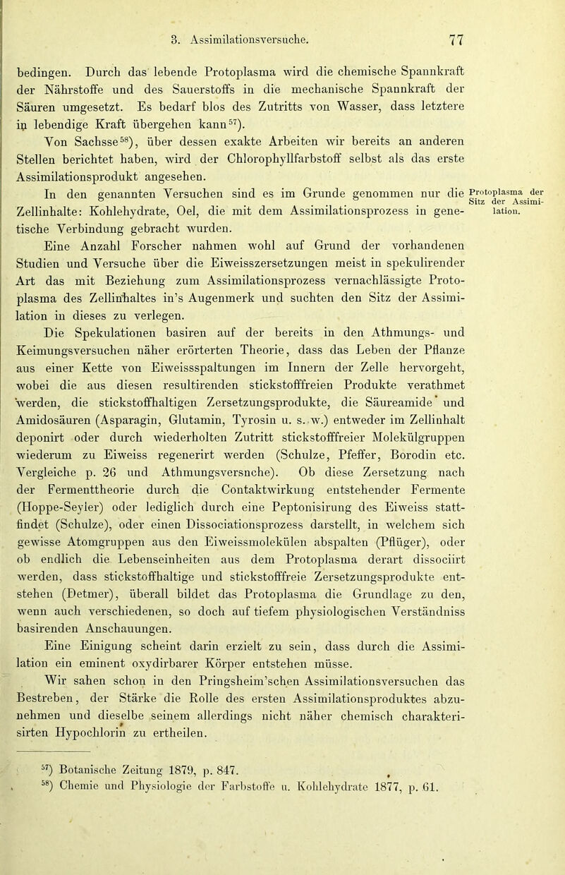 bedingen. Durch das lebende Protoplasma wird die chemische Spannkraft der Nährstoffe und des Sauerstoffs in die mechanische Spannkraft der Säuren umgesetzt. Es bedarf blos des Zutritts von Wasser, dass letztere ip lebendige Kraft übergehen kann57). Yon Sachsse58), über dessen exakte Arbeiten wir bereits an anderen Stellen berichtet haben, wird der Chlorophyllfarbstoff selbst als das erste Assimilationsprodukt angesehen. In den genannten Versuchen sind es im Grunde genommen nur die Zellinhalte: Kohlehydrate, Oel, die mit dem Assimilationsprozess in gene- tische Verbindung gebracht wurden. Eine Anzahl Forscher nahmen wohl auf Grund der vorhandenen Studien und Versuche über die Eiweisszersetzungen meist in spekulirender Art das mit Beziehung zum Assimilationsprozess vernachlässigte Proto- plasma des Zellinhaltes in’s Augenmerk und suchten den Sitz der Assimi- lation in dieses zu verlegen. Die Spekulationen basiren auf der bereits in den Athmungs- und Keimungsversuchen näher erörterten Theorie, dass das Leben der Pflanze aus einer Kette von Eiweissspaltungen im Innern der Zelle hervorgeht, wobei die aus diesen resultirenden stickstofffreien Produkte verathmet werden, die stickstoffhaltigen Zersetzungsprodukte, die Säureamide und Amidosäuren (Asparagin, Glutamin, Tyrosiu u. s. w.) entweder im Zellinhalt deponirt oder durch wiederholten Zutritt stickstofffreier Molekülgruppen wiederum zu Eiweiss regenerirt werden (Schulze, Pfeffer, Borodin etc. Vergleiche p. 26 und Athmungsversnche). Ob diese Zersetzung nach der Fermenttheorie durch die Contaktwirkung entstehender Fermente (Ploppe-Seyler) oder lediglich durch eine Peptonisirung des Eiweiss statt- findet (Schulze), oder eiuen Dissociationsprozess darstellt, in welchem sich gewisse Atomgruppen aus den Eiweissmolekülen abspalten (Pflüger), oder ob endlich die Lebenseinheiten aus dem Protoplasma derart dissociirt werden, dass stickstoffhaltige und stickstofffreie Zersetzungsprodukte ent- stehen (Detmer), überall bildet das Protoplasma die Grundlage zu den, wenn auch verschiedenen, so doch auf tiefem physiologischen Verständniss basirenden Anschauungen. Eine Einigung scheint darin erzielt zu sein, dass durch die Assimi- lation ein eminent oxydirbarer Körper entstehen müsse. Wir sahen schon in den Pringsheim’schen Assimilationsversuchen das Bestreben, der Stärke die Rolle des ersten Assimilationsproduktes abzu- nehmen und dieselbe seinem allerdings nicht näher chemisch charakteri- sirten Hypochlorin zu ertheilen. Protoplasma der Sitz der Assimi- lation. 57) Botanische Zeitung 1879, p. 847. 58) Chemie und Physiologie der Farbstoffe u. Kohlehydrate 1877, p. Gl,