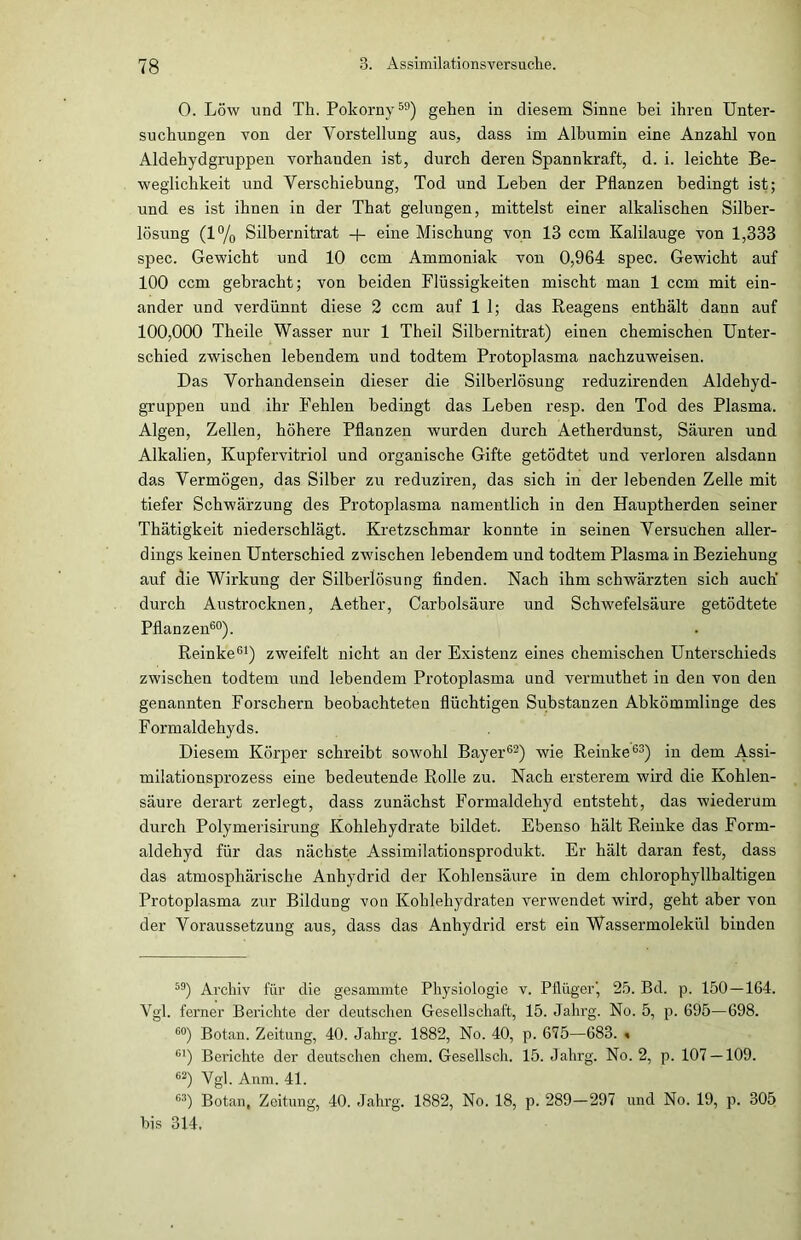 0. Löw und Th. Pokorny59) gehen in diesem Sinne hei ihren Unter- suchungen von der Vorstellung aus, dass im Albumin eine Anzahl von Aldehydgruppen vorhauden ist, durch deren Spannkraft, d. i. leichte Be- weglichkeit und Verschiebung, Tod und Leben der Pflanzen bedingt ist; und es ist ihnen in der That gelungen, mittelst einer alkalischen Silber- lösung (1% Silbernitrat + eine Mischung von 13 ccm Kalilauge von 1,333 spec. Gewicht und 10 ccm Ammoniak von 0,964 spec. Gewicht auf 100 ccm gebracht; von beiden Flüssigkeiten mischt man 1 ccm mit ein- ander und verdünnt diese 2 ccm auf 1 1; das Reagens enthält dann auf 100,000 Theile Wasser nur 1 Theil Silbernitrat) einen chemischen Unter- schied zwischen lebendem und todtem Protoplasma nachzuweisen. Das Vorhandensein dieser die Silberlösung reduzirenden Aldehyd- gruppen und ihr Fehlen bedingt das Leben resp. den Tod des Plasma. Algen, Zellen, höhere Pflanzen wurden durch Aetherdunst, Säuren und Alkalien, Kupfervitriol und organische Gifte getödtet und verloren alsdann das Vermögen, das Silber zu reduziren, das sich in der lebenden Zelle mit tiefer Schwärzung des Protoplasma namentlich in den Hauptherden seiner Thätigkeit niederschlägt. Kretzschmar konnte in seinen Versuchen aller- dings keinen Unterschied zwischen lebendem und todtem Plasma in Beziehung auf die Wirkung der Silberlösung finden. Nach ihm schwärzten sich auch' durch Austrocknen, Aether, Carbolsäure und Schwefelsäure getödtete Pflanzen60). Reinke61) zweifelt nicht an der Existenz eines chemischen Unterschieds zwischen todtem und lebendem Protoplasma und vermuthet in den von den genannten Forschern beobachteten flüchtigen Substanzen Abkömmlinge des Formaldehyds. Diesem Körper schreibt sowohl Bayer62) wie Reinke63) in dem Assi- milationsprozess eine bedeutende Rolle zu. Nach ersterem wird die Kohlen- säure derart zerlegt, dass zunächst Formaldehyd entsteht, das wiederum durch Polymerisirung Kohlehydrate bildet. Ebenso hält Reinke das Form- aldehyd für das nächste Assimilationsprodukt. Er hält daran fest, dass das atmosphärische Anhydrid der Kohlensäure in dem chlorophyllhaltigen Protoplasma zur Bildung von Kohlehydraten verwendet wird, geht aber von der Voraussetzung aus, dass das Anhydrid erst ein Wassermolekül binden 59) Archiv für die gesammte Physiologie v. Pflüger', 25. Bd. p. 150—164. Vgl. ferner Berichte der deutschen Gesellschaft, 15. Jahrg. No. 5, p. 695—698. 60) Botan. Zeitung, 40. Jahrg. 1882, No. 40, p. 675—683. « C1) Berichte der deutschen chem. Gesellsch. 15. Jahrg. No. 2, p. 107 — 109. 62) Vgl. Anm. 41. 63) Botan, Zeitung, 40. Jahrg. 1882, No. 18, p. 289-297 und No. 19, p. 305 bis 314.