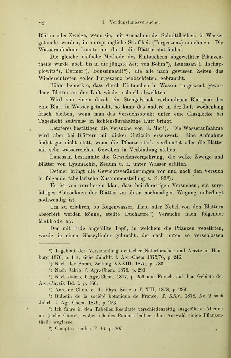 Blätter oder Zweige, wenn sie, mit Ausnahme der Schnittflächen, in Wasser getaucht werden,- ihre ursprüngliche Straffheit (Turgeszenz) annehmen. Die Wasseraufnahme konnte nur durch die Blätter stattfinden. Die gleiche einfache Methode des Eintauchens abgewelkter Pflanzeu- theile wurde noch bis in die jüngste Zeit von Böhm2), Lanessan3), Tschap- plowitz4), Detmer5), Boussingault6), die alle nach gewissen Zeiten das Wiedereintreten voller Turgeszenz beobachteten, gebraucht. Böhm bemerkte, dass durch Eintauchen in Wasser turgeszent gewor- dene Blätter an der Luft wieder schnell abwelkten. Wird von einem durch ein Stengelstück verbundenen Blattpaar das eine Blatt in Wasser getaucht, so kann das andere in der Luft wochenlang frisch bleiben, wenn man das Versuchsobjekt unter eine Glasglocke bei Tageslicht zeitweise in kohlensäurehaltige Luft bringt. Letzteres bestätigen die Versuche von E. Mer7). Die Wasseraufnahme wird aber bei Blättern mit dicker Cuticula erschwert. Eine Aufnahme findet gar nicht statt, wenn die Pflanze stark verdunstet oder die Blätter mit sehr wasserreichen Geweben in Verbindung stehen. Lanessan bestimmte die Gewichtsvernjehrung, die welke Zweige und Blätter von Lysimachia, Sedum u. a. unter Wasser erlitten. Detmer bringt die Gewichtsveränderungen vor und nach den Versuch in folgende tabellarische Zusammenstellung s. S. 838): Es ist von vornherein klar, dass bei derartigen Versuchen, ein sorg- fältiges Abtrocknen der Blätter vor ihrer nochmaligen Wägung unbedingt nothwendig ist. Um zu erfahren, ob Regenwasser, Thau oder Nebel von den Blättern absorbirt werden könne, stellte Duchartre9) Versuche nach folgender Methode an: Der mit Frde augefüllte Topf, in welchem die Pflanzen vegetirten, wurde in einen Glascylinder gebracht, der nach unten so verschlossen 2) Tageblatt der Versammlung deutscher Naturforscher und Aerzte in Ham- burg 1876, p. 114, siehe Jahrb b'. f. Agr.-Chem 1875/76, p. 246. 3) Nach der Botan. Zeitung XXXIII, 1875, p. 783. 4) Nach Jahrb. f. Agr.-Chem. 1878, p. 293. 5) Nach Jahrb. f. Agr.-Chem. 1877, p. 256 und Forsch, auf dem Gebiete der Agr.-Physik Bd. I, p. 166. 6) Ann. de Chim. et de Phys. Serie 5 T. XIII, 1878, p. 289. 7) Bulletin de la societe botanique de France. T. XXV, 1878, No. 2 nach Jahrb. f. Agr.-Chem. 1879, p. 223. s) Ich führe in den Tabellen Resultate verschiedenzeitig ausgeführter Abeiten an (siehe Citate), wobei ich des Raumes halber ohne Auswahl einige Pflanzen- tlieile weglasse. 9) Comptes rendus T. 46, p. 205.