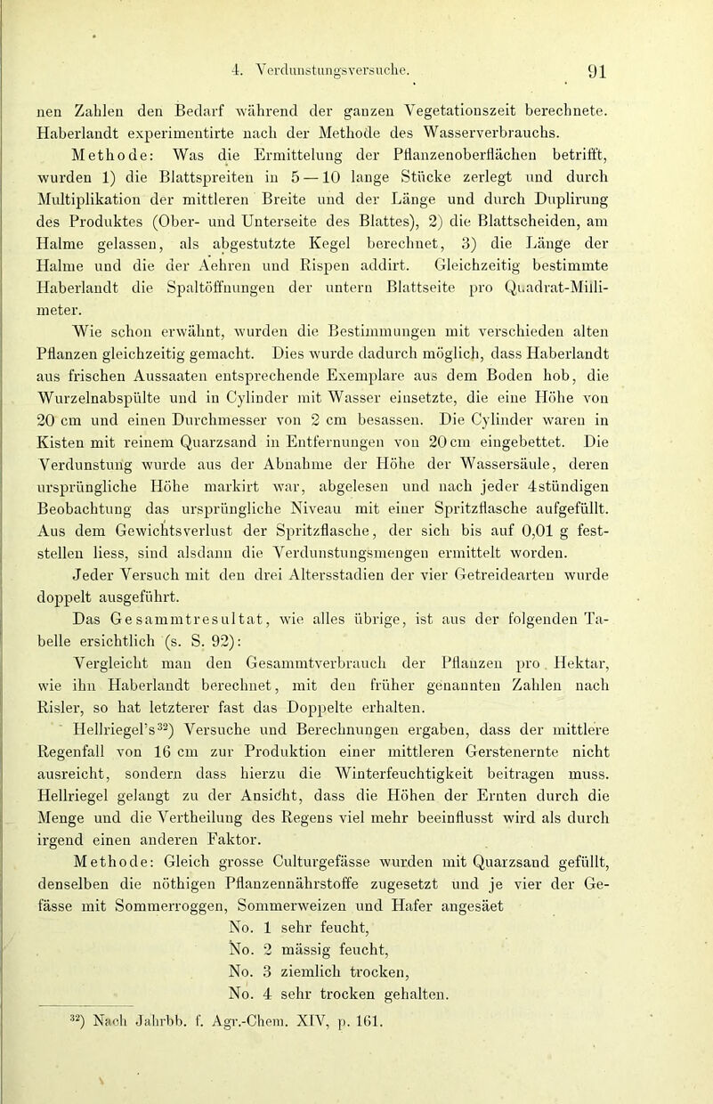 nen Zahlen den Bedarf während der ganzen Yegetationszeit berechnete. Haberlandt experimentirte nach der Methode des Wasserverbrauchs. Methode: Was die Ermittelung der Pflanzenoberflächen betrifft, wurden 1) die Blattspreiten in 5 —10 lange Stücke zerlegt und durch Multiplikation der mittleren Breite und der Länge und durch Duplirung des Produktes (Ober- und Unterseite des Blattes), 2) die Blattscheiden, am Halme gelassen, als abgestutzte Kegel berechnet, 3) die Länge der Halme und die der Aehren und Rispen addirt. Gleichzeitig bestimmte Haberlandt die Spaltöffnungen der untern Blattseite pro Quadrat-Milli- meter. Wie schon erwähnt, wurden die Bestimmungen mit verschieden alten Pflanzen gleichzeitig gemacht. Dies wurde dadurch möglich, dass Haberlandt aus frischen Aussaaten entsprechende Exemplare aus dem Boden hob, die Wurzelnabspülte und in Cylinder mit Wasser einsetzte, die eine Höhe von 20 cm und einen Durchmesser von 2 cm besassen. Die Cylinder waren in Kisten mit reinem Quarzsand in Entfernungen von 20 cm eingebettet. Die Verdunstung wurde aus der Abnahme der Höhe der Wassersäule, deren ursprüngliche Höhe markirt war, abgelesen und nach jeder 4stündigen Beobachtung das ursprüngliche Niveau mit einer Spritzflasche aufgefüllt. Aus dem Gewichtsverlust der Spritzflasche, der sich bis auf 0,01 g fest- stellen liess, sind alsdann die Verdunstungsmengen ermittelt worden. Jeder Versuch mit den drei Altersstadien der vier Getreidearten wurde doppelt ausgeführt. Das Gesammtresultat, wie alles übrige, ist aus der folgenden Ta- belle ersichtlich (s. S. 92): Vergleicht man den Gesammtverbraucli der Pflanzen pro Hektar, wie ihn Haberlandt berechnet, mit den früher genannten Zahlen nach Risler, so hat letzterer fast das Doppelte erhalten. Hellriegel’s32) Versuche und Berechnungen ergaben, dass der mittlere Regenfall von 16 cm zur Produktion einer mittleren Gerstenernte nicht ausreicht, sondern dass hierzu die Winterfeuchtigkeit beitragen muss. Hellriegel gelaugt zu der Ansicht, dass die Höhen der Ernten durch die Menge und die Vertheilung des Regens viel mehr beeinflusst wird als durch irgend einen anderen Faktor. Methode: Gleich grosse Culturgefässe wurden mit Quarzsand gefüllt, denselben die nöthigen Pflanzennährstoffe zugesetzt und je vier der Ge- fässe mit Sommerroggen, Sommerweizen und Hafer angesäet No. 1 sehr feucht, No. 2 mässig feucht, No. 3 ziemlich trocken, No. 4 sehr trocken gehalten. **) Nach Jahrbb. f. Agr.-Chem. XIV, p. 161.