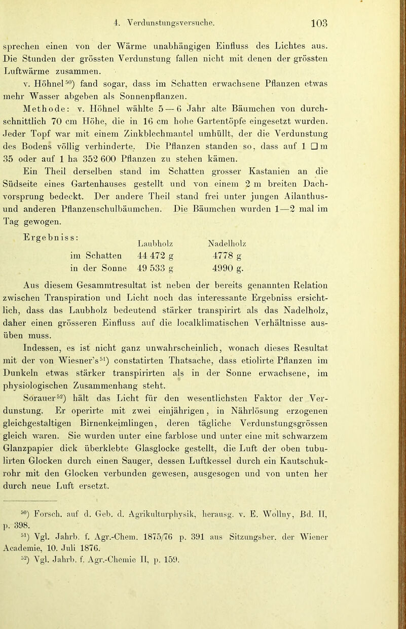 sprechen einen von der Wärme unabhängigen Einfluss des Lichtes aus. Die Stunden der grössten Verdunstung fallen nicht mit denen der grössten Luftwärme zusammen. v. Höhnet50) fand sogar, dass im Schatten erwachsene Pflanzen etwas mehr Wasser abgeben als Sonnenpflanzen. Methode: v. Höhne! wählte 5 — 6 Jahr alte Bäumchen von durch- schnittlich 70 cm Höhe, die in 16 cm hohe Gartentöpfe eingesetzt wurden. Jeder Topf war mit einem Zinkblechmantel umhüllt, der die Verdunstung des Bodens völlig verhinderte. Die Pflanzen standen so, dass auf 1 Dm 35 oder auf 1 ha 352 600 Pflanzen zu stehen kämen. Ein Theil derselben stand im Schatten grosser Kastanien an die Südseite eines Gartenhauses gestellt und von einem 2 m breiten Dach- vorsprung bedeckt. Der andere Theil stand frei unter jungen Ailanthus- und anderen Pflanzenschulbäumchen. Die Bäumchen wurden 1—2 mal im Tag gewogen. Erge bn is s: im Schatten in der Sonne Laubholz 44 472 g 49 533 g Nadelholz 4778 g 4990 g. Aus diesem Gesammtresultat ist neben der bereits genannten Relation zwischen Transpiration und Licht noch das interessante Ergebniss ersicht- lich, dass das Laubholz bedeutend stärker transpirirt als das Nadelholz, daher einen grösseren Einfluss auf die localklimatischen Verhältnisse aus- üben muss. Indessen, es ist nicht ganz unwahrscheinlich, wonach dieses Resultat mit der von Wiesner’s51) constatirten Thatsache, dass etiolirte Pflanzen im Dunkeln etwas stärker transpirirten als in der Sonne erwachsene, im physiologischen Zusammenhang steht. Sorauer52) hält das Licht für den wesentlichsten Faktor der Ver- dunstung. Er operirte mit zwei einjährigen, in Nährlösung erzogenen gleichgestaltigen Birnenkeimlingen, deren tägliche Verdunstungsgrössen gleich waren. Sie wurden unter eine farblose und unter eine mit schwarzem Glanzpapier dick überklebte Glasglocke gestellt, die Luft der oben tubu- lirten Glocken durch einen Sauger, dessen Luftkessel durch ein Kautschuk- rohr mit den Glocken verbunden gewesen, ausgesogen und von unten her durch neue Luft ersetzt. 50) Forsch, auf d. Geb. d. Agrikulturphysik, herausg. v. E. Wollny, Bd. II, p. 398. 51) Vgl. Jahrb. f. Agr.-Chem. 1875/76 p. 391 aus Sitzungsber. der Wiener Academie, 10. Juli 1876. 52) Vgl. Jahrb. f. Agr.-Chemie II, p. 159.