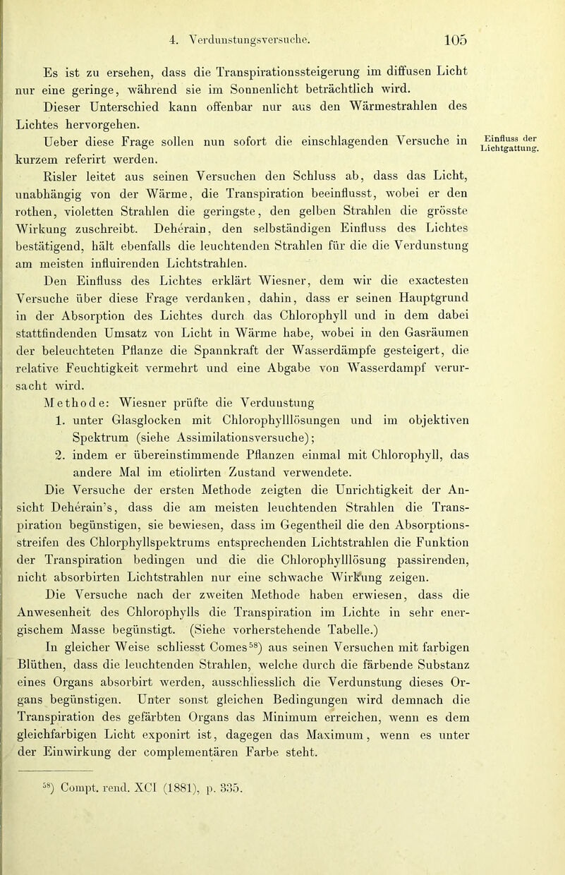 Es ist zu ersehen, dass die Transpirationssteigerung im diffusen Licht nur eine geringe, während sie im Sonnenlicht beträchtlich wird. Dieser Unterschied kann offenbar nur aus den Wärmestrahlen des Lichtes hervorgehen. Ueber diese Frage sollen nun sofort die einschlagenden Versuche in kurzem referirt werden. Risler leitet aus seinen Versuchen den Schluss ab, dass das Licht, unabhängig von der Wärme, die Transpiration beeinflusst, wobei er den rothen, violetten Strahlen die geringste, den gelben Strahlen die grösste Wirkung zuschreibt. Deherain, den selbständigen Einfluss des Lichtes bestätigend, hält ebenfalls die leuchtenden Strahlen für die die Verdunstung am meisten influirenden Lichtstrahlen. Den Einfluss des Lichtes erklärt Wiesner, dem wir die exactesten Versuche über diese Frage verdanken, dahin, dass er seinen Hauptgrund in der Absorption des Lichtes durch das Chlorophyll und in dem dabei stattfindenden Umsatz von Licht in Wärme habe, wobei in den Gasräumen der beleuchteten Pflanze die Spannkraft der Wasserdämpfe gesteigert, die relative Feuchtigkeit vermehrt und eine Abgabe von Wasserdampf verur- sacht wird. Methode: Wiesner prüfte die Verdunstung 1. unter Glasglocken mit Chloropkylllösungen und im objektiven Spektrum (siehe Assimilationsversuche); 2. indem er übereinstimmende Pflanzen einmal mit Chlorophyll, das andere Mal im etiolirten Zustand verwendete. Die Versuche der ersten Methode zeigten die Unrichtigkeit der An- sicht Deherain’s, dass die am meisten leuchtenden Strahlen die Trans- piration begünstigen, sie bewiesen, dass im Gegentheil die den Absorptions- streifen des Chlorphyllspektrums entsprechenden Lichtstrahlen die Funktion der Transpiration bedingen und die die Chlorophylllösung passirenden, nicht absorbirten Lichtstrahlen nur eine schwache Wirkung zeigen. Die Versuche nach der zweiten Methode haben erwiesen, dass die Anwesenheit des Chlorophylls die Transpiration im Lichte in sehr ener- gischem Masse begünstigt. (Siehe vorherstehende Tabelle.) In gleicher Weise schliesst Comes58) aus seinen Versuchen mit farbigen Blüthen, dass die leuchtenden Strahlen, welche durch die färbende Substanz eines Organs absorbirt werden, ausschliesslich die Verdunstung dieses Or- gans begünstigen. Unter sonst gleichen Bedingungen wird demnach die Transpiration des gefärbten Organs das Minimum erreichen, wenn es dem gleichfarbigen Licht exponirt ist, dagegen das Maximum, wenn es unter der Einwirkung der complementären Farbe steht. Einfluss der Lichtgattung. 58) Compt. rend. XCI (1881), p. 835.