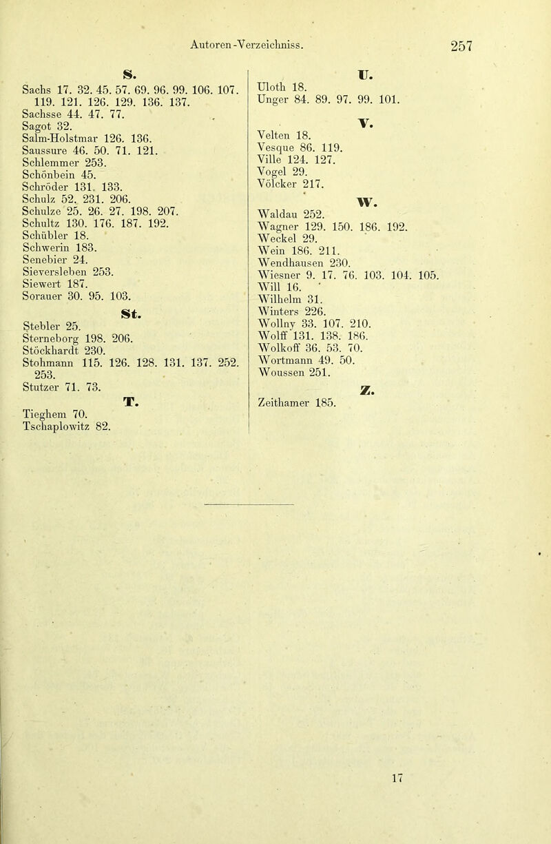 S. Sachs 17. 32. 45. 57. 69. 96. 99. 106. 107. 119. 121. 126. 129. 136. 137. Sachsse 44. 47. 77. Sagot 32. Salm-Holstmar 126. 136. Saussure 46. 50. 71. 121. Schlemmer 253. Schönbein 45. Schröder 131. 133. Schulz 52. 231. 206. Schulze 25. 26. 27. 198. 207. Schultz 130. 176. 187. 192. Schübler 18. Schwerin 183. Senebier 24. Sieversleben 253. Siewert 187. Sorauer 30. 95. 103. St. Stebler 25. Sterneborg 198. 206. Stöckhardt 230. Stohmann 115. 126. 128. 131. 137. 252. 253. Stutzer 71. 73. T. Tieghem 70. Tschaplowitz 82. u. Uloth 18. Unger 84. 89. 97. 99. 101. V. Velten 18. Vesque 86. 119. Ville 124. 127. Vogel 29. Völcker 217. W. Waldau 252. Wagner 129. 150. 186. 192. Weckel 29. Wein 186. 211. Wendhausen 230. Wiesner 9. 17. 76. 103. 104. 105. Will 16. ' Wilhelm 31. Winters 226. Wollny 33. 107. 210. Wolff 131. 138. 186. Wolkoff 36. 53. 70. Wortmann 49. 50. Woussen 251. Z. Zeithamer 185. 17