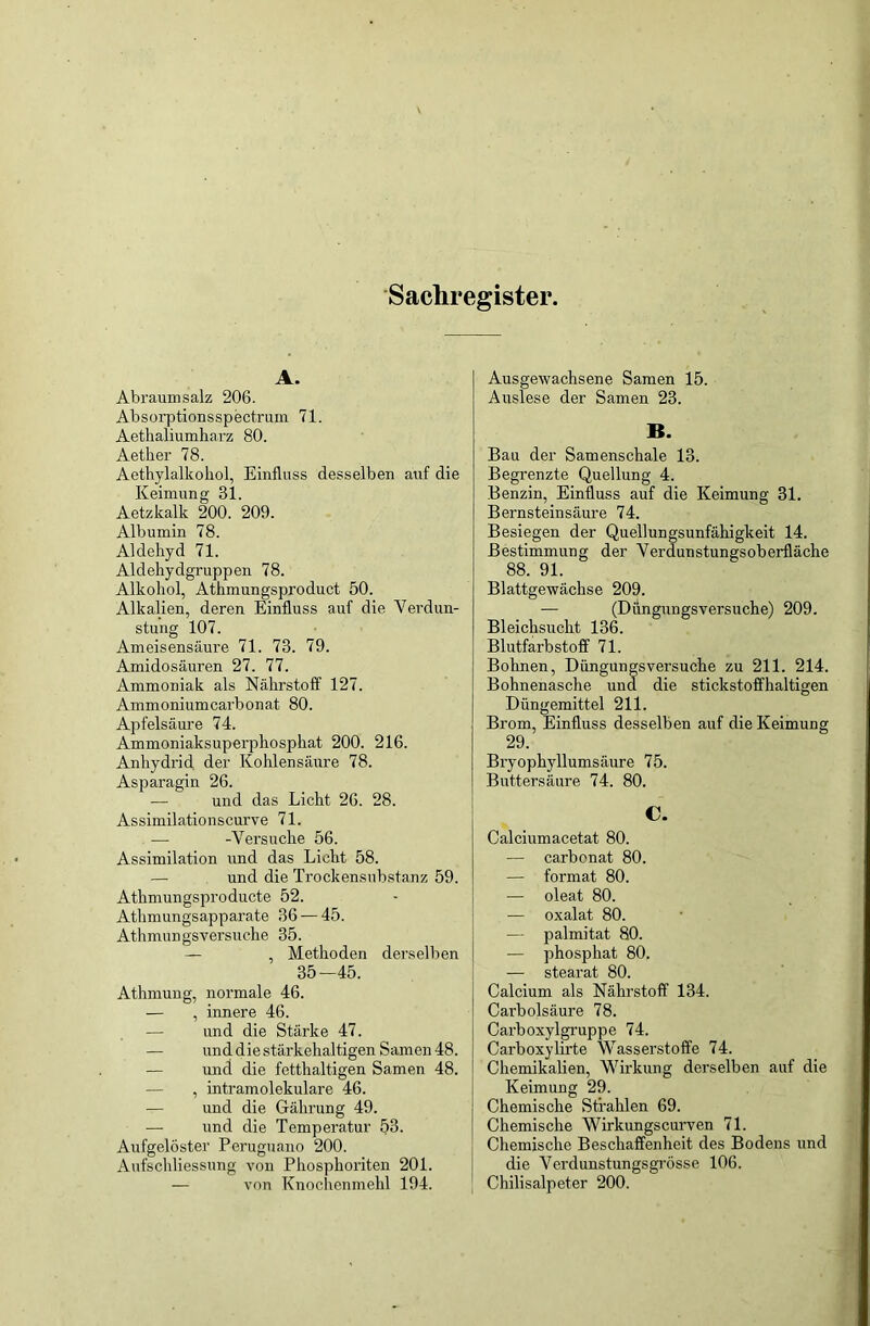 Sachregister. A. Abraumsalz 206. Absorptionsspectrum 71. Aethaliumharz 80. Aether 78. Aethylalkohol, Einfluss desselben auf die Keimung 81. Aetzkalk 200. 209. Albumin 78. Aldehyd 71. Aldehydgruppen 78. Alkohol, Athmungsproduct 50. Alkalien, deren Einfluss auf die Verdun- stung 107. Ameisensäure 71. 73. 79. Amidosäuren 27. 77. Ammoniak als Nährstoff 127. Ammoniumcarbonat 80. Apfelsäure 74. Ammoniaksuperphosphat 200. 216. Anhydrid der Kohlensäure 78. Asparagin 26. und das Licht 26. 28. Assimilationscurve 71. — -Versuche 56. Assimilation und das Licht 58. — und die Trockensubstanz 59. Athmungsproducte 52. Athmungsapparate 36 — 45. Athmungsversuche 35. — , Methoden derselben 35—45. Athmung, normale 46. — , innere 46. — und die Stärke 47. und die stärkehaltigen Samen 48. — und die fetthaltigen Samen 48. — , intramolekulare 46. — und die Gährung 49. — und die Temperatur 53. Aufgelöster Peruguano 200. Aufschliessung von Phosphoriten 201. — von Knochenmehl 194. Ausgewachsene Samen 15. Auslese der Samen 23. B. Bau der Samenschale 13. Begrenzte Quellung 4. Benzin, Einfluss auf die Keimung 31. Bernsteinsäure 74. Besiegen der Quellungsunfähigkeit 14. Bestimmung der Verdunstungsoberfläche 88. 91. Blattgewächse 209. — (Düngungsversuche) 209. Bleichsucht 136. Blutfarbstoff 71. Bohnen, Düngungsversuche zu 211. 214. Bohnenasche und die stickstoffhaltigen Düngemittel 211. Brom, Einfluss desselben auf die Keimung 29. Bryophyllumsäure 75. Buttersäure 74. 80. C. Calciumacetat 80. — carbonat 80. — format 80. — oleat 80. — oxalat 80. — palmitat 80. — phosphat 80. — stearat 80. Calcium als Nährstoff 134. Carbolsäure 78. Carboxylgruppe 74. Carboxylirte Wasserstoffe 74. Chemikalien, Wirkung derselben auf die Keimung 29. Chemische Strahlen 69. Chemische Wirkungscurven 71. Chemische Beschaffenheit des Bodens und die Verdunstungsgrösse 106. Chilisalpeter 200.