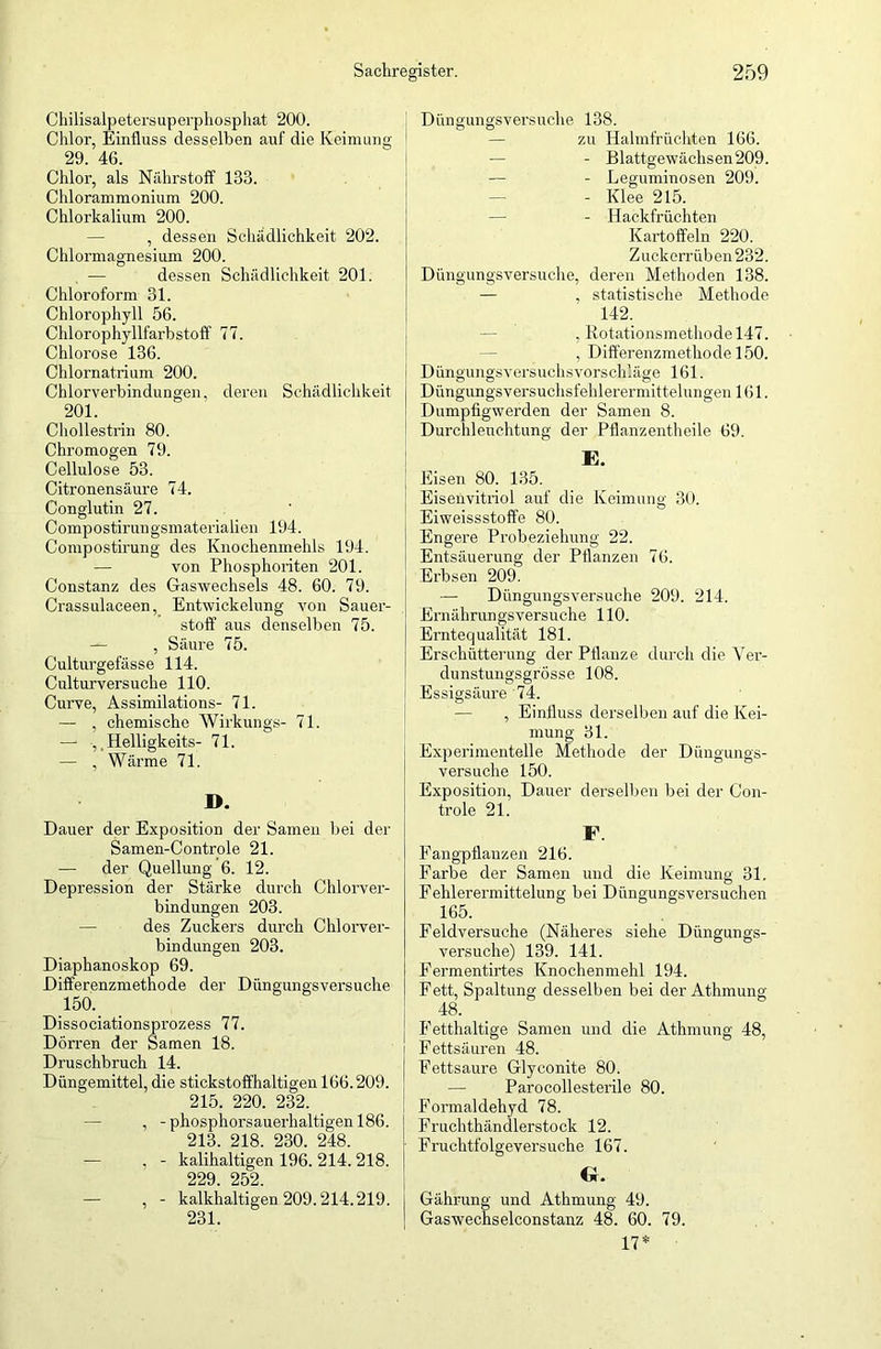 Chilisalpetersuperphosphat 200. Chlor, Einfluss desselben auf die Keimung 29. 46. Chlor, als Nährstoff 133. Chlorammonium 200. Chlorkalium 200. , dessen Schädlichkeit 202. Chlormagnesium 200. — dessen Schädlichkeit 201. Chloroform 31. Chlorophyll 56. Chlorophyllfarbstoff 77. Chlorose 136. Chlornatrium 200. Chlorverbindungen, deren Schädlichkeit 201. Chollestrin 80. Chromogen 79. Cellulose 53. Citronensäure 74. Conglutin 27. C omp o stir un gsmaterialien 194. Compostirung des Knochenmehls 194. von Phosphoriten 201. Constanz des Gaswechsels 48. 60. 79. Crassulaceen, Entwickelung von Sauer- stoff aus denselben 75. — , Säure 75. Culturgefässe 114. Culturversuche 110. Curve, Assimilations- 71. — , chemische Wirkungs- 71. —• , Helligkeits- 71. — , Wärme 71. D. Dauer der Exposition der Samen bei der Samen-Controle 21. — der Quellung 6. 12. Depression der Stärke durch Chlorver- bindungen 203. des Zuckers durch Chlorver- bindungen 203. Diaphanoskop 69. Differenzmethode der Düngungsversuche 150. Dissociationsprozess 77. Dörren der Samen 18. Druschbruch 14. Düngemittel, die stickstoffhaltigen 166.209. 215. 220. 232. , -phosphorsauerhaltigen 186. 213. 218. 230. 248. — , - kalihaltigen 196. 214. 218. 229. 252. , - kalkhaltigen 209.214.219. 231. Düngungsversuche 138. zu Halmfrüchten 166. — - Blattgewächsen 209. — - Leguminosen 209. - Klee 215. - Hackfrüchten Kartoffeln 220. Zuckerrüben 232. Düngungsversuche, deren Methoden 138. — , statistische Methode 142. , Rotationsmethode 147. , Differenzmethode 150. Düngungsversuchsvorschläge 161. Düngungsversuchsfehlerermittelungen 1(51. Dumpfigwerden der Samen 8. Durchleuchtung der Pflanzentheile 69. E. Eisen 80. 135. Eisenvitriol auf die Keimung 30. Eiweissstoffe 80. Engere Probeziehung 22. Entsäuerung der Pflanzen 76. Erbsen 209. — Düngungsversuche 209. 214. Ernährungsversuche 110. Erntequalität 181. Erschütterung der Pflanze durch die Yer- dunstungsgrösse 108. Essigsäure 74. — , Einfluss derselben auf die Kei- mung 31. Experimentelle Methode der Düngungs- versuche 150. Exposition, Dauer derselben bei der Con- trole 21. F. Fangpflauzen 216. Farbe der Samen und die Keimung 31. Fehlerermittelung bei Düngungsversuchen 165. Feldversuche (Näheres siehe Düngungs- versuche) 139. 141. Fermentirtes Knochenmehl 194. Fett, Spaltung desselben bei der Athmung 48. Fetthaltige Samen und die Athmung 48, Fettsäuren 48. Fettsaure Glyconite 80. — Parocollesterile 80. Formaldehyd 78. Fruchthändlerstock 12. Fruchtfolgeversuche 167. Gr. Gährung und Athmung 49. Gaswechselconstanz 48. 60. 79. 17*
