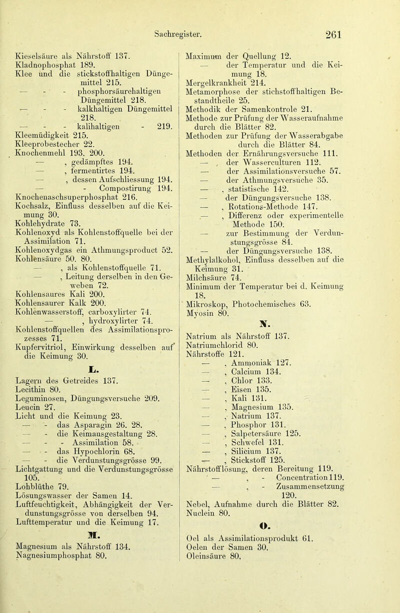 Kieselsäure als Nährstoff 137. Kladnophosphat 189. Klee und die stickstoffhaltigen Dünge- mittel 215. phosphorsäurehaltigen Düngemittel 218. — - - kalkhaltigen Düngemittel 218. — - kalihaltigen - 219. Kleemüdigkeit 215. Kleeprobestecher 22. Knochenmehl 193. 200. — , gedämpftes 194. , fermentirtes 194. , dessen Aufschliessung 194. Compostirung 194. Knochenaschsuperphosphat 216. Kochsalz, Einfluss desselben auf die Kei- mung 30. Kohlehydrate 73. Kohlenoxyd als Kohlenstoffquelle bei der Assimilation 71. Kohlenoxydgas ein Athmungsproduct 52. Kohlensäure 50. 80. , als Kohlenstoffquelle 71. , Leitung derselben in den Ge- weben 72. Kohlensaures Kali 200. Kohlensaurer Kalk 200. Kohlenwasserstoff, carboxylirter 74. — , hydroxylirter 74. Kohlenstoffquellen des Assimilationspro- zesses 71. Kupfervitriol, Einwirkung desselben auf’ die Keimung 30. li. Lagern des Getreides 137. Lecithin 80. Leguminosen, Düngungsversuche 209. Leucin 27. Licht und die Keimung 23. — - das Asparagin 26. 28. — - die Keimausgestaltung 28. — - - Assimilation 58. — - das Hypochlorin 68. — - die Yerdunstungsgrösse 99. Lichtgattung und die Verdunstungsgrösse 105. Lohblüthe 79. Lösungswasser der Samen 14. Luftfeuchtigkeit, Abhängigkeit der Ver- dunstungsgrösse von derselben 94. Lufttemperatur und die Keimung 17. JI. Magnesium als Nährstoff 134. Nagnesiumphosphat 80. Maximum der Quellung 12. der Temperatur und die Kei- mung 18. Mergelkrankheit 214. Metamorphose der stichstoffhaltigen Be- standtheile 25. Methodik der Samenkontrole 21. Methode zur Prüfung der Was s er aufnahm e durch die Blätter 82. Methoden zur Prüfung der Wasserabgäbe durch die Blätter 84. Methoden der Ernährungsversuche 111. — , der Wassercultnren 112. — der Assimilationsversuche 57. — der Athmungsversuche 35. — , statistische 142. der Düngungsversuche 138. — , Rotations-Methode 147. — , Differenz oder experimentelle Methode 150. — zur Bestimmung der Verdun- stungsgrösse 84. — der Düngungsversuche 138. Methylalkohol, Einfluss desselben auf die Keimung 31. Milchsäure 74. Minimum der Temperatur bei d. Keimung- IS. Mikroskop, Photochemisches 63. Mvosin 80. X. Natrium als Nährstoff 137. Natriumchlorid 80. Nährstoffe 121. — , Ammoniak 127. — , Calcium 134. — , Chlor 133. — , Eisen 135. — , Kali 131. — , Magnesium 135. — , Natrium 137. — , Phosphor 131. — , Salpetersäure 125. — , Schwefel 131. — , Silicium 137. — , Stickstoff 125. Nährstofflösung, deren Bereitung 119. ■— , - Concentrationll9. — , - Zusammensetzung 120. Nebel, Aufnahme durch die Blätter 82. Nuclein 80. O. Oel als Assimilationsprodukt 61. Oelen der Samen 30, Oleinsäure 80,