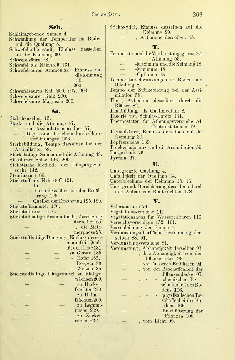 Sch. Schleimgebende Samen 4. Schwankung der Temperatur im Boden und die Quellung 8. Schwefelkohlenstoff, Einfluss desselben auf die Keimung 30. Schwefelsäure 78. Schwefel als Nährstoff 131. Schwefelsaures Ammoniak, Einfluss auf die Keimung 30. _ — — 200. Schwefelsaures Kali 200. 207. 206. Schwefelsaurer Kalk 200. Schwefelsäure Magnesia 200. St. Stäbchenzellen 13. Stärke und die Athmung 47. —• , ein Assimilationsproduct 57. — , Depression derselben durch Chlor- verbindungen 203. Stärkebildung, Tempo derselben bei der Assimilation 58. Stärkehaltige Samen und die Athmung 48. Stassfurter Salze 196. 200. Statistische Methode der Düngungsver- suche 142. Stearinsäure 80. Stickstoff als Nährstoff 121. — 45. — , Form desselben bei der Ernäh- rung 125. — , Quellen der Ernährung 125.129. Stickstoffsammler 176. Stickstofffresser 176. Stickstoffhaltige Bestandtheile, Zersetzung derselben 25. , die Meta- morphose 25. Stickstoffhaltige Düngung, Einfluss dersel- ben auf die Quali- tät derErntel81. — — zu Gerste 185. - Hafer 185. — — - Roggen 183. — — - Weizen 185. Stickstoffhaltige Düngemittel zu Blattge- wächsen 209. — — zu Hack- früchten 220. — — zu Halm- früchten 209. — — zu Legumi- nosen 209. — — zu Zucker- rüben 232. Stickoxydul, Einfluss desselben auf die Keimung 29. — , Aufnahme desselben 45. T. Temperatur und die Verdunstungsgrösse 97. — - - Athmung 53. -Maximum und die Keimung 18. — -Minimum 18. — -Optimum 18. Temperaturschwankungen im Boden und Quellung 8. Tempo der Stärkebildung bei der Assi- milation 58. Thau, Aufnahme desselben durch die Blätter 82. Thaubildung, als Quellmedium 8. Theorie von Schultz-Lupitz 131. Thermostaten für Athmungsversuche 54. — - Controlstationen 19. Thymolsäure, Einfluss derselben auf die Keimung 30. Topfversuche 139. Trockensubstanz und die Assimilation 59. Turgorkraft 76. Tyrosin 27. U. Unbegrenzte Quellung 4. Unfähigkeit der Quellung 14. Unterbrechung der Keimung 15. 16. Untergrund, Bereicherung desselben durch den Anbau von Blattfrüchten 178. V. Valeriansäure 74. Vegetationsversuche 110. Vegetationshaus für Wasserculturen 116. Versuchsvorschläge 152. 161. Verschleimung der Samen 4. Verdunstungsoberfläche Bestimmung der- selben 88. 91. Verdunstungsversuche 81. Verdunstung, Abhängigkeit derselben 93. , ihre Abhängigkeit von den Pflanzenarten 93. , von äusseren Einflüssen 94. , von der Beschaffenheit der Pflanzendecke 107. , - - chemischen Be- schaffenheit des Bo- dens J.06. , - - physikalischen Be- schaffenkeitdes Bo- dens 106. — , - - Erschütterung der Pflanzen 108. , vom Licht 99.