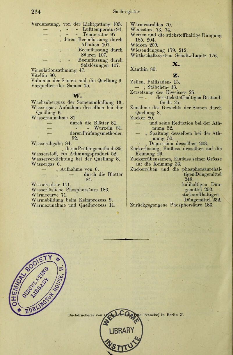 Verdunstung, von der Lichtgattung 105. — , Lufttemperatur 94. — , - - Temperatur 97. , deren Beeinflussung durch Alkalien 107. — , - Beeinflussung durch Säuren 107. — , - Beeinflussung durch Salzlösungen 107. Vinculationsathmung 47. Vitellin 80. Volumen der Samen und die Quellung 9. Vorquellen der Samen 15. W. Wachsüberguss der Samenumhüllung 13. Wassergas, Aufnahme desselben bei der Quellung 6. Wasseraufnahme 81. — durch die Blätter 81. — - Wurzeln 81. — deren Prüfungsmethoden 82. Wasserabgabe 84. — , derenPrüfungsmethode85. Wasserstoff, ein Athmungsproduct 52. Wasserverdichtung bei der Quellung 8. Wasser gas 6. — , Aufnahme von 6. — , — durch die Blätter 84. Wassercultur 111. Wasserlösliche Phosphorsäure 186. Wärmecurve 71. Wärmebildung beim Keimprozess 9. Wärmezunahme und Quellprozess 11. Wärmestrahlen 70. Weinsäure 73. 74. Weizen und die stickstoffhaltige Düngung 185. 204. Wicken 209. Wiesendüngung 179. 212. Wirthschaftssystem Schultz-Lupitz 176. X. Xanthin 80. Z. Zellen, Pallisaden- 13. — , Stäbchen- 13. Zersetzung des Eiweisses 25. — der stickstoffhaltigen Bestand- theile 25. Zunahme des Gewichts der Samen durch Quellung 8. Zucker 80. — und seine Reduction bei der Ath- mung 52. — , Spaltung desselben bei der Ath- mung 50. — , Depression desselben 203. Zuckerlösung, Einfluss desselben auf die Keimung 29. Zuckerrübensamen, Einfluss seiner Grösse auf die Keimung 33. Zuckerrüben und die phosphorsäurehal- tigen Düngemittel 248. — - - kalihaltigen Dün- gemittel 252. — - - stickstoffhaltigen Düngemittel 232. Zurückgegangene Phosphorsäure 186.
