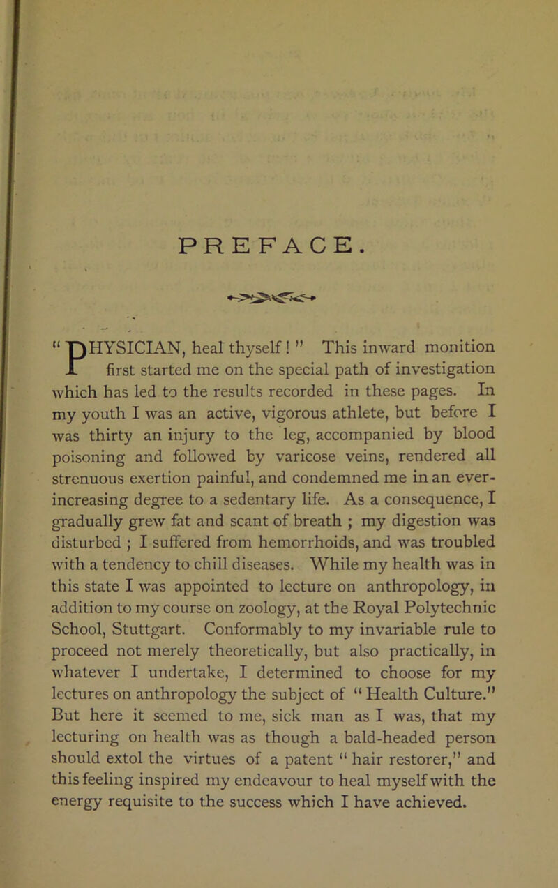 PREFACE. “ T)HYSICIAN, heal thyself! ” This inward monition JL first started me on the special path of investigation which has led to the results recorded in these pages. In my youth I was an active, vigorous athlete, but before I was thirty an injury to the leg, accompanied by blood poisoning and followed by varicose veins, rendered all strenuous exertion painful, and condemned me in an ever- increasing degree to a sedentary life. As a consequence, I gradually grew fat and scant of breath ; my digestion was disturbed ; I suffered from hemorrhoids, and was troubled with a tendency to chill diseases. While my health was in this state I was appointed to lecture on anthropology, in addition to my course on zoology, at the Royal Polytechnic School, Stuttgart. Conformably to my invariable rule to proceed not merely theoretically, but also practically, in whatever I undertake, I determined to choose for my lectures on anthropology the subject of “ Health Culture.” But here it seemed to me, sick man as I was, that my lecturing on health was as though a bald-headed person should extol the virtues of a patent “ hair restorer,” and this feeling inspired my endeavour to heal myself with the energy requisite to the success which I have achieved.