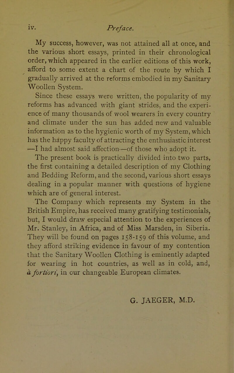 My success, however, was not attained all at once, and the various short essays, printed in their chronological order, which appeared in the earlier editions of this work, afford to some extent a chart of the route by which I gradually arrived at the reforms embodied in my Sanitary Woollen System. Since these essays were written, the popularity of my reforms has advanced with giant strides, and the experi- ence of many thousands of wool wearers in every country and climate under the sun has added new and valuable information as to the hygienic worth of my System, which has the happy faculty of attracting the enthusiastic interest —I had almost said affection—of those who adopt it. The present book is practically divided into two parts, the first containing a detailed description of my Clothing and Bedding Reform, and the second, various short essays dealing in a popular manner with questions of hygiene which are of general interest. The Company which represents my System in the British Empire, has received many gratifying testimonials, but, I would draw especial attention to the experiences of Mr. Stanley, in Africa, and of Miss Marsden, in Siberia. They will be found on pages 158-159 of this volume, and they afford striking evidence in favour of my contention that the Sanitary Woollen Clothing is eminently adapted for wearing in hot countries, as well as in cold, and, a fortiori, in our changeable European climates. G. JAEGER, M.D.