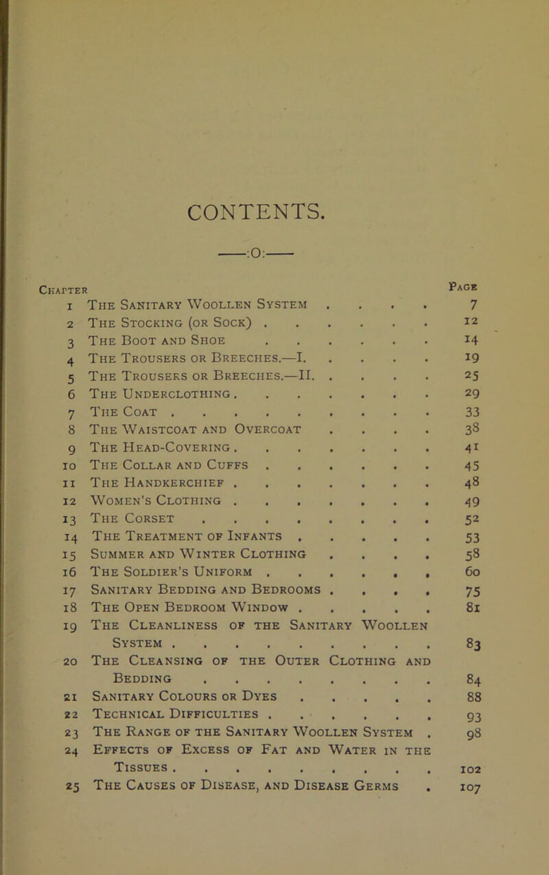 CONTENTS :0: CKAfTER Page I The Sanitary Woollen System . . . . 7 2 The Stocking (or Sock) . 12 3 The Boot and Shoe 14 4 The Trousers or Breeches.—I. 19 5 The Trousers or Breeches.—II. 25 6 The Underclothing. 29 7 The Coat 33 8 The Waistcoat and Overcoat 33 9 The Head-Covering . 41 IO The Collar and Cuffs . 45 II The Handkerchief . • 48 12 Women's Clothing . • 49 13 The Corset .... 52 14 The Treatment of Infants . • 53 15 Summer and Winter Clothing • 53 16 The Soldier's Uniform . • • 60 l7 Sanitary Bedding and Bedrooms • 75 18 The Open Bedroom Window . • 81 19 The Cleanliness of the Sanitary Woollen System 83 20 The Cleansing of the Outer Clothing AND Bedding .... 84 21 Sanitary Colours or Dyes 88 22 Technical Difficulties . 93 23 The Range of the Sanitary Woollen System . 98 24 Effects of Excess of Fat and Water IN THE Tissues • 102 25 The Causes of Disease, and Disease Germs • 107