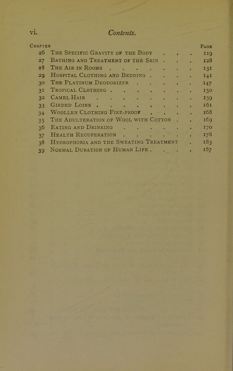 Chapter Page 26 The Specific Gravity of the Body . . . 119 27 Bathing and Treatment of the Skin . . . 128 28 The Air in Rooms 131 29 Hospital Clothing and Bedding . . . . 141 30 The Platinum Deodorizer 147 31 Tropical Clothing 150 32 Camel Hair 159 33 Girded Loins 161 34 Woollen Clothing Fire-proof .... 168 35 The Adulteration of Wool with Cotton , . 169 36 Eating and Drinking 170 37 Health Recuperation 178 38 Hydrophobia and the Sweating Treatment . 183 39 Normal Duration of Human Life .... 187
