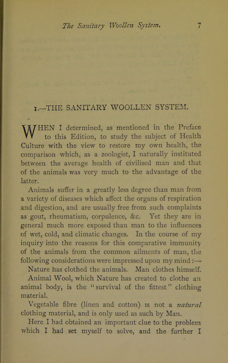 I.—THE SANITARY WOOLLEN SYSTEM. WHEN I determined, as mentioned in the Preface to this Edition, to study the subject of Health Culture with the view to restore my own health, the comparison which, as a zoologist, I naturally instituted between the average health of civilised man and that of the animals was very much to the advantage of the latter. Animals suffer in a greatly less degree than man from a variety of diseases which affect the organs of respiration and digestion, and are usually free from such complaints as gout, rheumatism, corpulence, &c. Yet they are in general much more exposed than man to the influences of wet, cold, and climatic changes. Li the course of my inquiry into the reasons for this comparative immunity of the animals from the common ailments of man, the following considerations were impressed upon my mind :— Nature has clothed the animals. Man clothes himself. Animal Wool, which Nature has created to clothe an animal body, is the “ survival of the fittest ’’ clothing material. Vegetable fibre (linen and cotton) is not a natural clothing material, and is only used as such by Man. Here I had obtained an important clue to the problem which I had set myself to solve, and the further I