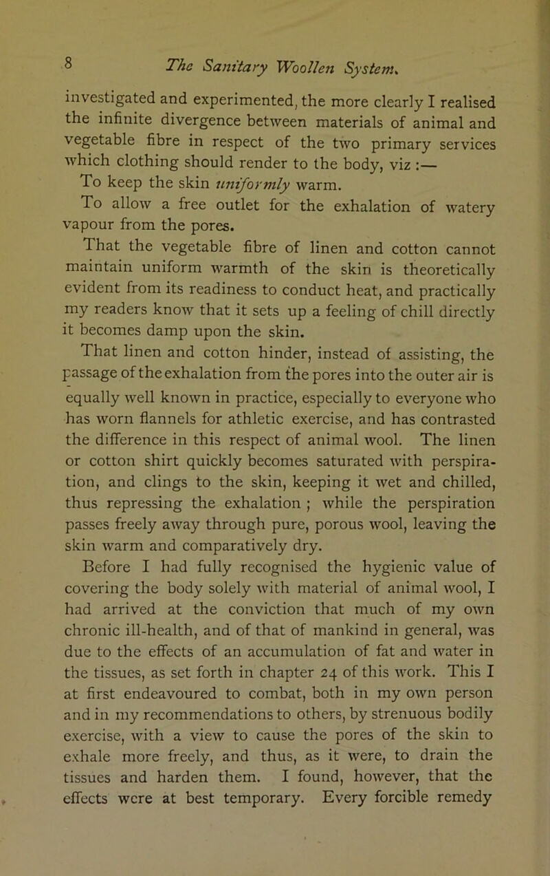 investigated and experimented, the more clearly I realised the infinite divergence between materials of animal and vegetable fibre in respect of the two primary services which clothing should render to the body, viz To keep the skin uniformly warm. To allow a free outlet for the exhalation of watery vapour from the pores. That the vegetable fibre of linen and cotton cannot maintain uniform warmth of the skin is theoretically evident from its readiness to conduct heat, and practically my readers know that it sets up a feeling of chill directly it becomes damp upon the skin. That linen and cotton hinder, instead of assisting, the passage of the exhalation from the pores into the outer air is equally well known in practice, especially to everyone who has worn flannels for athletic exercise, and has contrasted the difference in this respect of animal wool. The linen or cotton shirt quickly becomes saturated with perspira- tion, and clings to the skin, keeping it wet and chilled, thus repressing the exhalation ; while the perspiration passes freely away through pure, porous wool, leaving the skin warm and comparatively dry. Before I had fully recognised the hygienic value of covering the body solely with material of animal wool, I had arrived at the conviction that much of my own chronic ill-health, and of that of mankind in general, was due to the effects of an accumulation of fat and water in the tissues, as set forth in chapter 24 of this work. This I at first endeavoured to combat, both in my own person and in my recommendations to others, by strenuous bodily exercise, with a view to cause the pores of the skin to exhale more freely, and thus, as it were, to drain the tissues and harden them. I found, however, that the effects were at best temporary. Every forcible remedy