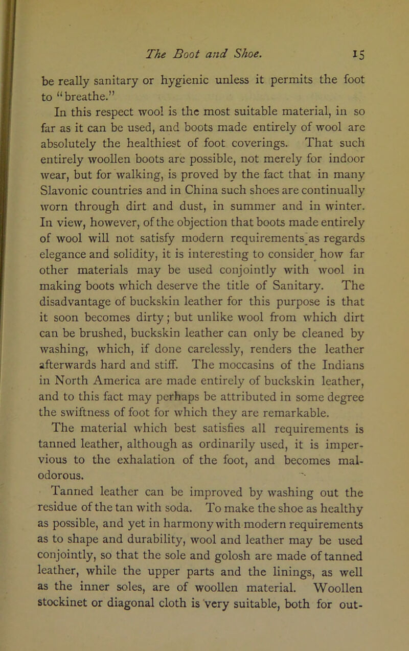 be really sanitary or hygienic unless it permits the foot to “breathe.” In this respect wool is the most suitable material, in so far as it can be used, and boots made entirely of wool are absolutely the healthiest of foot coverings. That such entirely woollen boots are possible, not merely for indoor wear, but for walking, is proved by the fact that in many Slavonic countries and in China such shoes are continually worn through dirt and dust, in summer and in winter. In view, however, of the objection that boots made entirely of wool will not satisfy modern requirements_as regards elegance and solidity, it is interesting to consider how far other materials may be used conjointly with wool in making boots which deserve the title of Sanitary. The disadvantage of buckskin leather for this purpose is that it soon becomes dirty; but unlike wool from which dirt can be brushed, buckskin leather can only be cleaned by washing, which, if done carelessly, renders the leather afterwards hard and stiff. The moccasins of the Indians in North America are made entirely of buckskin leather, and to this fact may perhaps be attributed in some degree the swiftness of foot for which they are remarkable. The material which best satisfies all requirements is tanned leather, although as ordinarily used, it is imper- vious to the exhalation of the foot, and becomes mal- odorous. Tanned leather can be improved by washing out the residue of the tan with soda. To make the shoe as healthy as possible, and yet in harmony with modern requirements as to shape and durability, wool and leather may be used conjointly, so that the sole and golosh are made of tanned leather, while the upper parts and the linings, as well as the inner soles, are of woollen material. Woollen stockinet or diagonal cloth is very suitable, both for out-